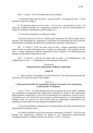 61/80

XIX. - L’article L. 2143-3 du même code est ainsi modifié :
1° Au premier alinéa, après les mots : « qui ont recueilli », sont ajoutés les mots : « à titre
personnel et dans leur collège » ;
2° Au deuxième alinéa, avant les mots : « s’il ne reste », sont ajoutés les mots : « Si
aucun des candidats présentés par l’organisation syndicale aux élections professionnelles ne
remplit les conditions mentionnées au premier alinéa, ou » ;
3° L’article est complété par un alinéa ainsi rédigé :
« Elle peut intervenir au sein de l’établissement regroupant des salariés placés sous la
direction d’un représentant de l’employeur et constituant une communauté de travail ayant des
intérêts propres susceptibles de générer des revendications communes et spécifiques ».
XX. - A l’article L. 2324-2 du même code, les mots : « chaque organisation syndicale
ayant des élus au comité d’entreprise peut y nommer un représentant » sont remplacés par les
mots : « chaque organisation syndicale représentative dans l’entreprise ou l’établissement peut
désigner un représentant syndical au comité ».
XXI. - A l’article L. 2122-10-6 du même code, les mots : « et d’indépendance » sont
remplacés par les mots : « , d’indépendance et de transparence financière ».
CHAPITRE III
Financement des organisations syndicales et patronales
Article 18
I. - Après la section 2 du chapitre V du titre III du livre Ier de la deuxième partie du code
du travail, il est inséré une section 3 ainsi rédigée :
« Section 3
« Financement mutualisé des organisations syndicales de salariés et des organisations
professionnelles d’employeurs
« Art. L. 2135-9. - Un fonds paritaire qui assure la mission de service public d’apporter
une contribution au financement des organisations syndicales de salariés et des organisations
professionnelles d’employeurs, au titre de leur participation à la conception, la mise en œuvre,
l’évaluation ou le suivi d’activités qui concourent au fonctionnement et au développement du
dialogue social, est créé par un accord conclu entre les organisations représentatives des
employeurs et des salariés au niveau national et interprofessionnel.
« Cet accord détermine l’organisation et le fonctionnement du fonds conformément aux
dispositions de la présente section.
« Le fonds est habilité à recevoir les ressources mentionnées à l’article L. 2135-10 et à les
attribuer aux organisations syndicales de salariés et aux organisations professionnelles
d’employeurs dans les conditions prévues aux articles L. 2135-11 et suivants.

 