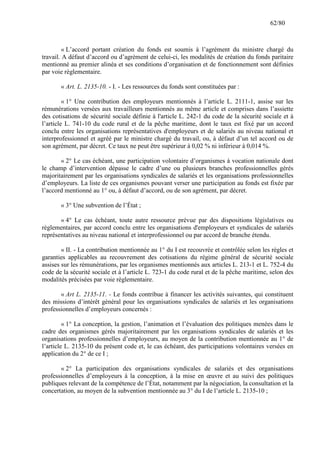 62/80

« L’accord portant création du fonds est soumis à l’agrément du ministre chargé du
travail. A défaut d’accord ou d’agrément de celui-ci, les modalités de création du fonds paritaire
mentionné au premier alinéa et ses conditions d’organisation et de fonctionnement sont définies
par voie règlementaire.
« Art. L. 2135-10. - I. - Les ressources du fonds sont constituées par :
« 1° Une contribution des employeurs mentionnés à l’article L. 2111-1, assise sur les
rémunérations versées aux travailleurs mentionnés au même article et comprises dans l’assiette
des cotisations de sécurité sociale définie à l'article L. 242-1 du code de la sécurité sociale et à
l’article L. 741-10 du code rural et de la pêche maritime, dont le taux est fixé par un accord
conclu entre les organisations représentatives d'employeurs et de salariés au niveau national et
interprofessionnel et agréé par le ministre chargé du travail, ou, à défaut d’un tel accord ou de
son agrément, par décret. Ce taux ne peut être supérieur à 0,02 % ni inférieur à 0,014 %.
« 2° Le cas échéant, une participation volontaire d’organismes à vocation nationale dont
le champ d’intervention dépasse le cadre d’une ou plusieurs branches professionnelles gérés
majoritairement par les organisations syndicales de salariés et les organisations professionnelles
d’employeurs. La liste de ces organismes pouvant verser une participation au fonds est fixée par
l’accord mentionné au 1° ou, à défaut d’accord, ou de son agrément, par décret.
« 3° Une subvention de l’État ;
« 4° Le cas échéant, toute autre ressource prévue par des dispositions législatives ou
règlementaires, par accord conclu entre les organisations d'employeurs et syndicales de salariés
représentatives au niveau national et interprofessionnel ou par accord de branche étendu.
« II. - La contribution mentionnée au 1° du I est recouvrée et contrôlée selon les règles et
garanties applicables au recouvrement des cotisations du régime général de sécurité sociale
assises sur les rémunérations, par les organismes mentionnés aux articles L. 213-1 et L. 752-4 du
code de la sécurité sociale et à l’article L. 723-1 du code rural et de la pêche maritime, selon des
modalités précisées par voie règlementaire.
« Art L. 2135-11. - Le fonds contribue à financer les activités suivantes, qui constituent
des missions d’intérêt général pour les organisations syndicales de salariés et les organisations
professionnelles d’employeurs concernés :
« 1° La conception, la gestion, l’animation et l’évaluation des politiques menées dans le
cadre des organismes gérés majoritairement par les organisations syndicales de salariés et les
organisations professionnelles d’employeurs, au moyen de la contribution mentionnée au 1° de
l’article L. 2135-10 du présent code et, le cas échéant, des participations volontaires versées en
application du 2° de ce I ;
« 2° La participation des organisations syndicales de salariés et des organisations
professionnelles d’employeurs à la conception, à la mise en œuvre et au suivi des politiques
publiques relevant de la compétence de l’État, notamment par la négociation, la consultation et la
concertation, au moyen de la subvention mentionnée au 3° du I de l’article L. 2135-10 ;

 