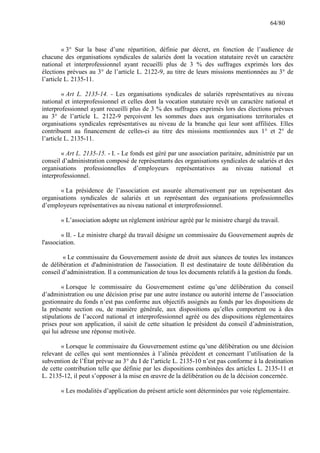 64/80

« 3° Sur la base d’une répartition, définie par décret, en fonction de l’audience de
chacune des organisations syndicales de salariés dont la vocation statutaire revêt un caractère
national et interprofessionnel ayant recueilli plus de 3 % des suffrages exprimés lors des
élections prévues au 3° de l’article L. 2122-9, au titre de leurs missions mentionnées au 3° de
l’article L. 2135-11.
« Art L. 2135-14. - Les organisations syndicales de salariés représentatives au niveau
national et interprofessionnel et celles dont la vocation statutaire revêt un caractère national et
interprofessionnel ayant recueilli plus de 3 % des suffrages exprimés lors des élections prévues
au 3° de l’article L. 2122-9 perçoivent les sommes dues aux organisations territoriales et
organisations syndicales représentatives au niveau de la branche qui leur sont affiliées. Elles
contribuent au financement de celles-ci au titre des missions mentionnées aux 1° et 2° de
l’article L. 2135-11.
« Art L. 2135-15. - I. - Le fonds est géré par une association paritaire, administrée par un
conseil d’administration composé de représentants des organisations syndicales de salariés et des
organisations professionnelles d’employeurs représentatives au niveau national et
interprofessionnel.
« La présidence de l’association est assurée alternativement par un représentant des
organisations syndicales de salariés et un représentant des organisations professionnelles
d’employeurs représentatives au niveau national et interprofessionnel.
« L’association adopte un règlement intérieur agréé par le ministre chargé du travail.
« II. - Le ministre chargé du travail désigne un commissaire du Gouvernement auprès de
l'association.
« Le commissaire du Gouvernement assiste de droit aux séances de toutes les instances
de délibération et d'administration de l'association. Il est destinataire de toute délibération du
conseil d’administration. Il a communication de tous les documents relatifs à la gestion du fonds.
« Lorsque le commissaire du Gouvernement estime qu’une délibération du conseil
d’administration ou une décision prise par une autre instance ou autorité interne de l’association
gestionnaire du fonds n’est pas conforme aux objectifs assignés au fonds par les dispositions de
la présente section ou, de manière générale, aux dispositions qu’elles comportent ou à des
stipulations de l’accord national et interprofessionnel agréé ou des dispositions règlementaires
prises pour son application, il saisit de cette situation le président du conseil d’administration,
qui lui adresse une réponse motivée.
« Lorsque le commissaire du Gouvernement estime qu’une délibération ou une décision
relevant de celles qui sont mentionnées à l’alinéa précédent et concernant l’utilisation de la
subvention de l’État prévue au 3° du I de l’article L. 2135-10 n’est pas conforme à la destination
de cette contribution telle que définie par les dispositions combinées des articles L. 2135-11 et
L. 2135-12, il peut s’opposer à la mise en œuvre de la délibération ou de la décision concernée.
« Les modalités d’application du présent article sont déterminées par voie règlementaire.

 