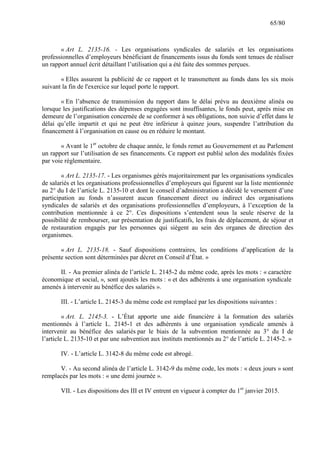 65/80

« Art L. 2135-16. - Les organisations syndicales de salariés et les organisations
professionnelles d’employeurs bénéficiant de financements issus du fonds sont tenues de réaliser
un rapport annuel écrit détaillant l’utilisation qui a été faite des sommes perçues.
« Elles assurent la publicité de ce rapport et le transmettent au fonds dans les six mois
suivant la fin de l'exercice sur lequel porte le rapport.
« En l’absence de transmission du rapport dans le délai prévu au deuxième alinéa ou
lorsque les justifications des dépenses engagées sont insuffisantes, le fonds peut, après mise en
demeure de l’organisation concernée de se conformer à ses obligations, non suivie d’effet dans le
délai qu’elle impartit et qui ne peut être inférieur à quinze jours, suspendre l’attribution du
financement à l’organisation en cause ou en réduire le montant.
« Avant le 1er octobre de chaque année, le fonds remet au Gouvernement et au Parlement
un rapport sur l’utilisation de ses financements. Ce rapport est publié selon des modalités fixées
par voie règlementaire.
« Art L. 2135-17. - Les organismes gérés majoritairement par les organisations syndicales
de salariés et les organisations professionnelles d’employeurs qui figurent sur la liste mentionnée
au 2° du I de l’article L. 2135-10 et dont le conseil d’administration a décidé le versement d’une
participation au fonds n’assurent aucun financement direct ou indirect des organisations
syndicales de salariés et des organisations professionnelles d’employeurs, à l’exception de la
contribution mentionnée à ce 2°. Ces dispositions s’entendent sous la seule réserve de la
possibilité de rembourser, sur présentation de justificatifs, les frais de déplacement, de séjour et
de restauration engagés par les personnes qui siègent au sein des organes de direction des
organismes.
« Art L. 2135-18. - Sauf dispositions contraires, les conditions d’application de la
présente section sont déterminées par décret en Conseil d’État. »
II. - Au premier alinéa de l’article L. 2145-2 du même code, après les mots : « caractère
économique et social, », sont ajoutés les mots : « et des adhérents à une organisation syndicale
amenés à intervenir au bénéfice des salariés ».
III. - L’article L. 2145-3 du même code est remplacé par les dispositions suivantes :
« Art. L. 2145-3. - L’État apporte une aide financière à la formation des salariés
mentionnés à l’article L. 2145-1 et des adhérents à une organisation syndicale amenés à
intervenir au bénéfice des salariés par le biais de la subvention mentionnée au 3° du I de
l’article L. 2135-10 et par une subvention aux instituts mentionnés au 2° de l’article L. 2145-2. »
IV. - L’article L. 3142-8 du même code est abrogé.
V. - Au second alinéa de l’article L. 3142-9 du même code, les mots : « deux jours » sont
remplacés par les mots : « une demi journée ».
VII. - Les dispositions des III et IV entrent en vigueur à compter du 1er janvier 2015.

 