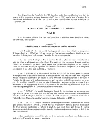 66/80

Les dispositions de l’article L. 2135-10 du même code, dans sa rédaction issue du I du
présent article, entrent en vigueur à compter du 1er janvier 2015, sur la base, s’agissant de la
contribution mentionnée au 1° du I de cet article, des rémunérations versées à compter du
1er janvier 2015.
CHAPITRE IV
TRANSPARENCE DES COMPTES DES COMITES D’ENTREPRISE
Article 19
I. - Il est créé au chapitre V du titre II du livre III de la deuxième partie du code du travail
une section 10 ainsi rédigée :
« Section 10
« Établissement et contrôle des comptes du comité d’entreprise
« Art. L. 2325-45. - I. - Le comité d’entreprise est soumis aux obligations comptables
définies à l’article L. 123-12 du code de commerce. Ses comptes annuels sont établis selon les
modalités définies par un règlement de l’Autorité des normes comptables.
« II. - Le comité d’entreprise dont le nombre de salariés, les ressources annuelles et le
total du bilan ne dépassent pas, à la clôture d’un exercice, pour au moins deux de ces trois
critères, des seuils fixés par décret, peut adopter une présentation simplifiée de ses comptes,
selon des modalités fixées par règlement de l’Autorité des normes comptables, et n’enregistrer
ses créances et ses dettes qu’à la clôture de l’exercice.
« Art. L. 2325-46. - Par dérogation à l’article L. 2325-45 du présent code, le comité
d’entreprise dont les ressources annuelles n’excédent pas un seuil fixé par décret peut s’acquitter
de ses obligations comptables en tenant un livre retraçant chronologiquement le montant et
l’origine des dépenses qu’il réalise et des recettes qu’il perçoit et en établissant une fois par an un
état de synthèse simplifié portant sur des informations complémentaires relatives à son
patrimoine et ses engagements en cours. Le contenu et les modalités de présentation de cet état
sont définis par règlement de l’Autorité des normes comptables.
« Art. L. 2325-47. - Le comité d’entreprise fournit des informations sur les transactions
significatives qu’il a effectuées. Ces informations sont fournies dans l’annexe de ses comptes
pour le comité d’entreprise relevant de l’article L. 2325-45 et dans le rapport mentionné à
l’article L. 2325-50 pour le comité d’entreprise relevant de l’article L. 2325-46.
« Art. L. 2325-48. - Lorsque l’ensemble constitué par le comité d’entreprise et les entités
qu’il contrôle au sens de l’article L. 233-16 du code de commerce dépasse, pour au moins deux
des trois critères mentionnés à l’article L. 2325-45, des seuils fixés par décret, le comité
d’entreprise établit des comptes consolidés dans les conditions prévues par l’article L. 233-18 du
code de commerce.
« Les prescriptions comptables relatives à ces comptes consolidés sont fixées par un
règlement de l’Autorité des normes comptables.

 