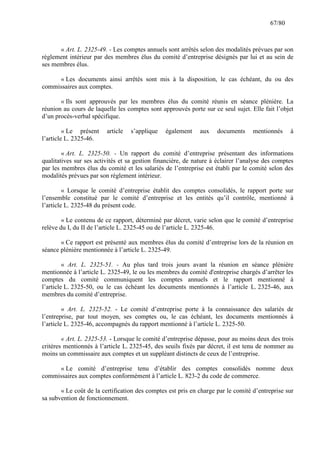 67/80

« Art. L. 2325-49. - Les comptes annuels sont arrêtés selon des modalités prévues par son
règlement intérieur par des membres élus du comité d’entreprise désignés par lui et au sein de
ses membres élus.
« Les documents ainsi arrêtés sont mis à la disposition, le cas échéant, du ou des
commissaires aux comptes.
« Ils sont approuvés par les membres élus du comité réunis en séance plénière. La
réunion au cours de laquelle les comptes sont approuvés porte sur ce seul sujet. Elle fait l’objet
d’un procès-verbal spécifique.
« Le présent
l’article L. 2325-46.

article

s’applique

également

aux

documents

mentionnés

à

« Art. L. 2325-50. - Un rapport du comité d’entreprise présentant des informations
qualitatives sur ses activités et sa gestion financière, de nature à éclairer l’analyse des comptes
par les membres élus du comité et les salariés de l’entreprise est établi par le comité selon des
modalités prévues par son règlement intérieur.
« Lorsque le comité d’entreprise établit des comptes consolidés, le rapport porte sur
l’ensemble constitué par le comité d’entreprise et les entités qu’il contrôle, mentionné à
l’article L. 2325-48 du présent code.
« Le contenu de ce rapport, déterminé par décret, varie selon que le comité d’entreprise
relève du I, du II de l’article L. 2325-45 ou de l’article L. 2325-46.
« Ce rapport est présenté aux membres élus du comité d’entreprise lors de la réunion en
séance plénière mentionnée à l’article L. 2325-49.
« Art. L. 2325-51. - Au plus tard trois jours avant la réunion en séance plénière
mentionnée à l’article L. 2325-49, le ou les membres du comité d'entreprise chargés d’arrêter les
comptes du comité communiquent les comptes annuels et le rapport mentionné à
l’article L. 2325-50, ou le cas échéant les documents mentionnés à l’article L. 2325-46, aux
membres du comité d’entreprise.
« Art. L. 2325-52. - Le comité d’entreprise porte à la connaissance des salariés de
l’entreprise, par tout moyen, ses comptes ou, le cas échéant, les documents mentionnés à
l’article L. 2325-46, accompagnés du rapport mentionné à l’article L. 2325-50.
« Art. L. 2325-53. - Lorsque le comité d’entreprise dépasse, pour au moins deux des trois
critères mentionnés à l’article L. 2325-45, des seuils fixés par décret, il est tenu de nommer au
moins un commissaire aux comptes et un suppléant distincts de ceux de l’entreprise.
« Le comité d’entreprise tenu d’établir des comptes consolidés nomme deux
commissaires aux comptes conformément à l’article L. 823-2 du code de commerce.
« Le coût de la certification des comptes est pris en charge par le comité d’entreprise sur
sa subvention de fonctionnement.

 