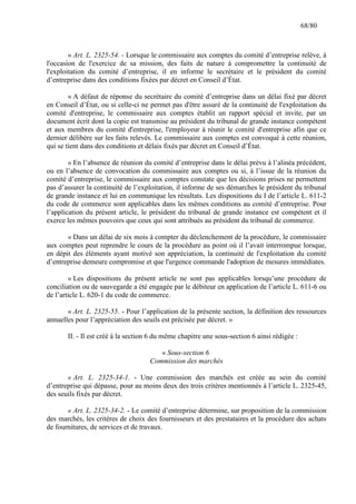 68/80

« Art. L. 2325-54. - Lorsque le commissaire aux comptes du comité d’entreprise relève, à
l'occasion de l'exercice de sa mission, des faits de nature à compromettre la continuité de
l'exploitation du comité d’entreprise, il en informe le secrétaire et le président du comité
d’entreprise dans des conditions fixées par décret en Conseil d’État.
« A défaut de réponse du secrétaire du comité d’entreprise dans un délai fixé par décret
en Conseil d’État, ou si celle-ci ne permet pas d'être assuré de la continuité de l'exploitation du
comité d'entreprise, le commissaire aux comptes établit un rapport spécial et invite, par un
document écrit dont la copie est transmise au président du tribunal de grande instance compétent
et aux membres du comité d'entreprise, l'employeur à réunir le comité d'entreprise afin que ce
dernier délibère sur les faits relevés. Le commissaire aux comptes est convoqué à cette réunion,
qui se tient dans des conditions et délais fixés par décret en Conseil d’État.
« En l’absence de réunion du comité d’entreprise dans le délai prévu à l’alinéa précédent,
ou en l’absence de convocation du commissaire aux comptes ou si, à l’issue de la réunion du
comité d’entreprise, le commissaire aux comptes constate que les décisions prises ne permettent
pas d’assurer la continuité de l’exploitation, il informe de ses démarches le président du tribunal
de grande instance et lui en communique les résultats. Les dispositions du I de l’article L. 611-2
du code de commerce sont applicables dans les mêmes conditions au comité d’entreprise. Pour
l’application du présent article, le président du tribunal de grande instance est compétent et il
exerce les mêmes pouvoirs que ceux qui sont attribués au président du tribunal de commerce.
« Dans un délai de six mois à compter du déclenchement de la procédure, le commissaire
aux comptes peut reprendre le cours de la procédure au point où il l’avait interrompue lorsque,
en dépit des éléments ayant motivé son appréciation, la continuité de l'exploitation du comité
d’entreprise demeure compromise et que l'urgence commande l'adoption de mesures immédiates.
« Les dispositions du présent article ne sont pas applicables lorsqu’une procédure de
conciliation ou de sauvegarde a été engagée par le débiteur en application de l’article L. 611-6 ou
de l’article L. 620-1 du code de commerce.
« Art. L. 2325-55. - Pour l’application de la présente section, la définition des ressources
annuelles pour l’appréciation des seuils est précisée par décret. »
II. - Il est créé à la section 6 du même chapitre une sous-section 6 ainsi rédigée :
« Sous-section 6
Commission des marchés
« Art. L. 2325-34-1. - Une commission des marchés est créée au sein du comité
d’entreprise qui dépasse, pour au moins deux des trois critères mentionnés à l’article L. 2325-45,
des seuils fixés par décret.
« Art. L. 2325-34-2. - Le comité d’entreprise détermine, sur proposition de la commission
des marchés, les critères de choix des fournisseurs et des prestataires et la procédure des achats
de fournitures, de services et de travaux.

 