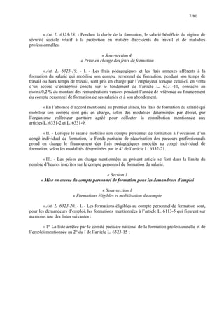 7/80

« Art. L. 6323-18. - Pendant la durée de la formation, le salarié bénéficie du régime de
sécurité sociale relatif à la protection en matière d'accidents du travail et de maladies
professionnelles.
« Sous-section 4
« Prise en charge des frais de formation
« Art. L. 6323-19. - I. - Les frais pédagogiques et les frais annexes afférents à la
formation du salarié qui mobilise son compte personnel de formation, pendant son temps de
travail ou hors temps de travail, sont pris en charge par l’employeur lorsque celui-ci, en vertu
d’un accord d’entreprise conclu sur le fondement de l’article L. 6331-10, consacre au
moins 0,2 % du montant des rémunérations versées pendant l’année de référence au financement
du compte personnel de formation de ses salariés et à son abondement.
« En l’absence d’accord mentionné au premier alinéa, les frais de formation du salarié qui
mobilise son compte sont pris en charge, selon des modalités déterminées par décret, par
l’organisme collecteur paritaire agréé pour collecter la contribution mentionnée aux
articles L. 6331-2 et L. 6331-9.
« II. - Lorsque le salarié mobilise son compte personnel de formation à l’occasion d’un
congé individuel de formation, le Fonds paritaire de sécurisation des parcours professionnels
prend en charge le financement des frais pédagogiques associés au congé individuel de
formation, selon les modalités déterminées par le 4° de l’article L. 6332-21.
« III. - Les prises en charge mentionnées au présent article se font dans la limite du
nombre d’heures inscrites sur le compte personnel de formation du salarié.
« Section 3
« Mise en œuvre du compte personnel de formation pour les demandeurs d’emploi
« Sous-section 1
« Formations éligibles et mobilisation du compte
« Art. L. 6323-20. - I. - Les formations éligibles au compte personnel de formation sont,
pour les demandeurs d’emploi, les formations mentionnées à l’article L. 6113-5 qui figurent sur
au moins une des listes suivantes :
« 1° La liste arrêtée par le comité paritaire national de la formation professionnelle et de
l’emploi mentionnée au 2° du I de l’article L. 6323-15 ;

 