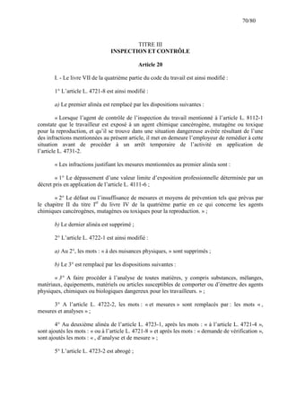 70/80

TITRE III
INSPECTION ET CONTRÔLE
Article 20
I. - Le livre VII de la quatrième partie du code du travail est ainsi modifié :
1° L’article L. 4721-8 est ainsi modifié :
a) Le premier alinéa est remplacé par les dispositions suivantes :
« Lorsque l’agent de contrôle de l’inspection du travail mentionné à l’article L. 8112-1
constate que le travailleur est exposé à un agent chimique cancérogène, mutagène ou toxique
pour la reproduction, et qu’il se trouve dans une situation dangereuse avérée résultant de l’une
des infractions mentionnées au présent article, il met en demeure l’employeur de remédier à cette
situation avant de procéder à un arrêt temporaire de l’activité en application de
l’article L. 4731-2.
« Les infractions justifiant les mesures mentionnées au premier alinéa sont :
« 1° Le dépassement d’une valeur limite d’exposition professionnelle déterminée par un
décret pris en application de l’article L. 4111-6 ;
« 2° Le défaut ou l’insuffisance de mesures et moyens de prévention tels que prévus par
le chapitre II du titre Ier du livre IV de la quatrième partie en ce qui concerne les agents
chimiques cancérogènes, mutagènes ou toxiques pour la reproduction. » ;
b) Le dernier alinéa est supprimé ;
2° L’article L. 4722-1 est ainsi modifié :
a) Au 2°, les mots : « à des nuisances physiques, » sont supprimés ;
b) Le 3° est remplacé par les dispositions suivantes :
« 3° A faire procéder à l’analyse de toutes matières, y compris substances, mélanges,
matériaux, équipements, matériels ou articles susceptibles de comporter ou d’émettre des agents
physiques, chimiques ou biologiques dangereux pour les travailleurs. » ;
3° A l’article L. 4722-2, les mots : « et mesures » sont remplacés par : les mots « ,
mesures et analyses » ;
4° Au deuxième alinéa de l’article L. 4723-1, après les mots : « à l’article L. 4721-4 »,
sont ajoutés les mots : « ou à l’article L. 4721-8 » et après les mots : « demande de vérification »,
sont ajoutés les mots : « , d’analyse et de mesure » ;
5° L’article L. 4723-2 est abrogé ;

 