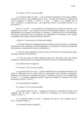 71/80

6° L’article L. 4731-1 est ainsi modifié :
a) Au premier alinéa, les mots : « Sur un chantier du bâtiment et des travaux publics,
l’inspecteur du travail » sont remplacés par les mots : « L’agent de contrôle de l’inspection du
travail mentionné à l’article L. 8112-1 », le mot : « salarié » est remplacé par le
mot : « travailleur » et, après les mots : « de la partie des travaux », sont ajoutés les mots : « ou
de l’activité » ;
b) Au 3°, les mots : « aux opérations de confinement et de retrait de l’amiante » sont
remplacés par les mots : « aux travaux de retrait ou d’encapsulage d'amiante et de matériaux,
d'équipements et de matériels ou d'articles en contenant, y compris dans les cas de démolition,
ainsi qu’aux interventions sur des matériaux, des équipements, des matériels ou des articles
susceptibles de provoquer l'émission de fibres d'amiante » ;
c) Après le 3°, sont insérés trois alinéas ainsi rédigés :
« 4° Soit de l’utilisation d’équipements de travail dépourvus de protecteurs, de dispositifs
de protection ou de composants de sécurité appropriés ou sur lesquels ces protecteurs, dispositifs
de protection ou composants de sécurité sont inopérants ;
« 5° Soit du risque résultant de travaux ou d’une activité dans l’environnement des lignes
électriques aériennes ou souterraines ;
« 6° Soit du risque de contact électrique direct avec des pièces nues sous tension
en-dehors des opérations prévues au chapitre IV du titre IV du livre V de la présente partie. » ;
d) Le dernier alinéa est supprimé ;
7° L’article L. 4731-2 est ainsi modifié :
a) Au premier alinéa, les mots : « et après vérification par un organisme mentionné à cet
article, le dépassement de la valeur limite de concentration d’une substance cancérogène,
mutagène ou toxique pour la reproduction persiste, l’inspecteur du travail » sont remplacés par
les mots : « , la situation dangereuse persiste, l’agent de contrôle de l’inspection du travail
mentionné à l’article L. 8112-1 » ;
b) Le second alinéa est supprimé ;
8° L’article L. 4731-3 est ainsi modifié :
a) Au premier alinéa, les mots : « inspecteur du travail ou le contrôleur du travail » sont
remplacés par les mots : « agent de contrôle de l’inspection du travail mentionné à
l’article L. 8112-1 » ;
b) Au deuxième alinéa, les mots : « inspecteur du travail » sont remplacés par les
mots : « agent de contrôle » ;
c) Le troisième alinéa est supprimé ;

 