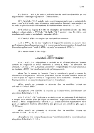 72/80

9° A l’article L. 4731-4, les mots : « judiciaire dans des conditions déterminées par voie
réglementaire » sont remplacés par le mot : « administratif » ;
10° A l’article L. 4731-5, après les mots : « arrêt temporaire de travaux », sont ajoutés les
mots : « ou d’activité » et les mots : « inspecteur ou du contrôleur du travail » sont remplacés par
les mots : « agent de contrôle de l’inspection du travail mentionné à l’article L. 8112-1 » ;
11° L’intitulé du chapitre II du titre III est remplacé par l’intitulé suivant : « Le référé
judiciaire » et aux articles L. 4732-1, L. 4732-2 et L. 4732-3, les mots : « juge des référés » sont
remplacés par les mots : « juge judiciaire statuant en référé » ;
12° L’article L. 4741-3 est remplacé par les dispositions suivantes :
« Art. L. 4741-3. - Le fait pour l’employeur de ne pas s’être conformé aux mesures prises
par le directeur régional des entreprises, de la concurrence, de la consommation, du travail et de
l’emploi en application de l’article L. 4721-1 est puni d’une amende de 3 750 €. » ;
13° Il est créé un titre V ainsi rédigé :
« TITRE V
« AMENDES ADMINISTRATIVES
« Art. L. 4751-1. - Si l’employeur ne se conforme pas aux décisions prises par l’agent de
contrôle de l’inspection du travail mentionné à l’article L. 8112-1 en application des
articles L. 4731-1 ou L. 4731-2, l’autorité administrative compétente peut prononcer une amende
au plus égale à 10 000 € par travailleur concerné par le manquement.
« Pour fixer le montant de l’amende, l’autorité administrative prend en compte les
circonstances et la gravité de l'infraction ayant donné lieu aux décisions d’arrêt de travaux ou
d’activité prises par l’agent de contrôle de l’inspection du travail mentionné à l’article L. 8112-1,
le comportement de son auteur ainsi que ses ressources et ses charges.
« Cette amende est prononcée et recouvrée dans les conditions prévues aux
articles L. 8115-5 et L. 8115-7.
« L’employeur peut contester la décision de l’administration conformément aux
dispositions de l’article L. 8115-6.
« Art. L. 4751-2. - Si l’employeur ne se conforme pas aux demandes de vérifications,
d’analyses ou de mesures prises par l’agent de contrôle de l’inspection du travail mentionné à
l’article L. 8112-1 en application de l’article L. 4722-1 et aux dispositions réglementaires prises
pour son application, l’autorité administrative peut prononcer une amende au plus égale à
10 000 euros.
« Cette amende est prononcée et recouvrée dans les conditions prévues aux
articles L. 8115-4, L. 8115-5 et L. 8115-7.
« L’employeur peut contester la décision de l’autorité administrative conformément aux
dispositions de l’article L. 8115-6. »

 