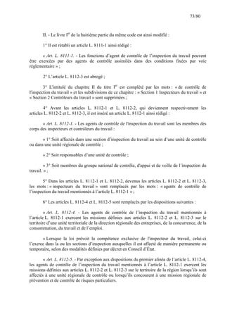 73/80

II. - Le livre Ier de la huitième partie du même code est ainsi modifié :
1° Il est rétabli un article L. 8111-1 ainsi rédigé :
« Art. L. 8111-1. - Les fonctions d’agent de contrôle de l’inspection du travail peuvent
être exercées par des agents de contrôle assimilés dans des conditions fixées par voie
réglementaire » ;
2° L’article L. 8112-3 est abrogé ;
3° L'intitulé du chapitre II du titre Ier est complété par les mots : « de contrôle de
l'inspection du travail » et les subdivisions de ce chapitre : « Section 1 Inspecteurs du travail » et
« Section 2 Contrôleurs du travail » sont supprimées ;
4° Avant les articles L. 8112-1 et L. 8112-2, qui deviennent respectivement les
articles L. 8112-2 et L. 8112-3, il est inséré un article L. 8112-1 ainsi rédigé :
« Art. L. 8112-1. - Les agents de contrôle de l'inspection du travail sont les membres des
corps des inspecteurs et contrôleurs du travail :
« 1° Soit affectés dans une section d’inspection du travail au sein d’une unité de contrôle
ou dans une unité régionale de contrôle ;
« 2° Soit responsables d’une unité de contrôle ;
« 3° Soit membres du groupe national de contrôle, d'appui et de veille de l’inspection du
travail. » ;
5° Dans les articles L. 8112-1 et L. 8112-2, devenus les articles L. 8112-2 et L. 8112-3,
les mots : « inspecteurs du travail » sont remplacés par les mots : « agents de contrôle de
l’inspection du travail mentionnés à l’article L. 8112-1 » ;
6° Les articles L. 8112-4 et L. 8112-5 sont remplacés par les dispositions suivantes :
« Art. L. 8112-4. - Les agents de contrôle de l’inspection du travail mentionnés à
l’article L. 8112-1 exercent les missions définies aux articles L. 8112-2 et L. 8112-3 sur le
territoire d’une unité territoriale de la direction régionale des entreprises, de la concurrence, de la
consommation, du travail et de l’emploi.
« Lorsque la loi prévoit la compétence exclusive de l'inspecteur du travail, celui-ci
l’exerce dans la ou les sections d’inspection auxquelles il est affecté de manière permanente ou
temporaire, selon des modalités définies par décret en Conseil d’État.
« Art. L. 8112-5. - Par exception aux dispositions du premier alinéa de l’article L. 8112-4,
les agents de contrôle de l’inspection du travail mentionnés à l’article L. 8112-1 exercent les
missions définies aux articles L. 8112-2 et L. 8112-3 sur le territoire de la région lorsqu’ils sont
affectés à une unité régionale de contrôle ou lorsqu’ils concourent à une mission régionale de
prévention et de contrôle de risques particuliers.

 