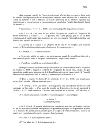 74/80

« Les agents de contrôle de l’inspection du travail affectés dans une section d’une unité
de contrôle interdépartementale ou interrégionale exercent leurs missions sur le territoire de
l’unité de contrôle et sur le territoire de l’unité territoriale de la direction régionale des
entreprises, de la concurrence, de la consommation, du travail et de l’emploi dans laquelle ils ont
été nommés. » ;
7° Les articles L. 8113-4 et L. 8113-5 sont remplacés par les dispositions suivantes :
« Art. L. 8113-4. - Au cours de leurs visites, les agents de contrôle de l’inspection du
travail mentionnés à l’article L. 8112-1 peuvent, sauf secret protégé par la loi, se faire
communiquer et prendre copie des documents qui sont nécessaires à l’accomplissement de leur
mission, quel que soit leur support. » ;
8° L’intitulé de la section 4 du chapitre III du titre Ier est remplacé par l’intitulé
suivant : « Recherche et constatation des infractions ou des manquements » ;
9° L’article L. 8113-7 est ainsi modifié :
a) Au premier alinéa, les mots : « les inspecteurs du travail, les contrôleurs du travail »
sont remplacés par les mots : « les agents de contrôle de l’inspection du travail » ;
b) L’article est complété par un alinéa ainsi rédigé :
« Lorsqu’il constate des infractions pour lesquelles une sanction administrative est prévue
par l’article L. 8115-1, l’agent de contrôle de l’inspection du travail peut, lorsqu'il n'a pas
transmis de procès-verbal au procureur de la République, adresser un rapport motivé à l’autorité
administrative compétente, dans le cadre de la procédure prévue à cet article. » ;
10° Dans le chapitre IV du titre Ier, les articles L. 8114-1 à L. 8114-3 sont insérés dans
une section 1 intitulée : « Obstacles et outrages » ;
11° A l’article L. 8114-1, les mots : « d’un inspecteur ou d’un contrôleur du travail » sont
remplacés par les mots : « d’un agent de contrôle de l’inspection du travail mentionné à
l’article L. 8112-1 » et le montant « 3750 euros » est remplacé par le montant : « 37 500 euros » ;
12° Il est créé une section 2 intitulée « Transaction pénale », ainsi rédigée :
« Section 2
« Transaction pénale
« Art. L. 8114-4. - L’autorité administrative compétente peut, tant que l’action publique
n’a pas été mise en mouvement, transiger avec les personnes physiques ou les personnes morales
sur la poursuite des contraventions et délits punis d’une peine d’emprisonnement de moins d’un
an prévus et réprimés dans les parties suivantes du présent code :
« 1° Livres II et III de la première partie ;
« 2° Titre VI du livre II de la deuxième partie ;

 