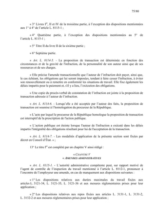75/80

« 3° Livres Ier, II et IV de la troisième partie, à l’exception des dispositions mentionnées
aux 1° à 4° de l’article L. 8115-1 ;
« 4° Quatrième partie, à l’exception des dispositions mentionnées au 5° de
l’article L. 8115-1 ;
« 5° Titre II du livre II de la sixième partie ;
« 6° Septième partie.
« Art. L. 8114-5. - La proposition de transaction est déterminée en fonction des
circonstances et de la gravité de l'infraction, de la personnalité de son auteur ainsi que de ses
ressources et de ses charges.
« Elle précise l'amende transactionnelle que l’auteur de l’infraction doit payer, ainsi que,
le cas échéant, les obligations qui lui seront imposées, tendant à faire cesser l'infraction, à éviter
son renouvellement ou à remettre en conformité les situations de travail. Elle fixe également les
délais impartis pour le paiement et, s'il y a lieu, l’exécution des obligations.
« Une copie du procès-verbal de constatation de l’infraction est jointe à la proposition de
transaction adressée à l’auteur de l’infraction.
« Art. L. 8114-6. - Lorsqu’elle a été acceptée par l’auteur des faits, la proposition de
transaction est soumise à l’homologation du procureur de la République.
« L’acte par lequel le procureur de la République homologue la proposition de transaction
est interruptif de la prescription de l'action publique.
« L’action publique est éteinte lorsque l'auteur de l'infraction a exécuté dans les délais
impartis l'intégralité des obligations résultant pour lui de l'acceptation de la transaction.
« Art. L. 8114-7. - Les modalités d’application de la présente section sont fixées par
décret en Conseil d’État. » ;
13° Le titre Ier est complété par un chapitre V ainsi rédigé :
« CHAPITRE V
« AMENDES ADMINISTRATIVES
« Art. L. 8115-1. - L’autorité administrative compétente peut, sur rapport motivé de
l’agent de contrôle de l’inspection du travail mentionné à l’article L. 8112-1, prononcer à
l’encontre de l’employeur une amende, en cas de manquement aux dispositions suivantes :
« 1° Les dispositions relatives aux durées maximales du travail fixées aux
articles L. 3121-34, L. 3121-35, L. 3121-36 et aux mesures réglementaires prises pour leur
application ;
« 2° Les dispositions relatives aux repos fixées aux articles L. 3131-1, L. 3131-2,
L. 3132-2 et aux mesures réglementaires prises pour leur application ;

 