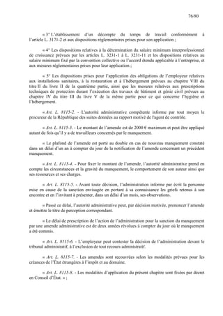 76/80

« 3° L’établissement d’un décompte du temps de travail conformément
l’article L. 3171-2 et aux dispositions réglementaires prises pour son application ;

à

« 4° Les dispositions relatives à la détermination du salaire minimum interprofessionnel
de croissance prévues par les articles L. 3231-1 à L. 3231-11 et les dispositions relatives au
salaire minimum fixé par la convention collective ou l’accord étendu applicable à l’entreprise, et
aux mesures réglementaires prises pour leur application ;
« 5° Les dispositions prises pour l’application des obligations de l’employeur relatives
aux installations sanitaires, à la restauration et à l’hébergement prévues au chapitre VIII du
titre II du livre II de la quatrième partie, ainsi que les mesures relatives aux prescriptions
techniques de protection durant l’exécution des travaux de bâtiment et génie civil prévues au
chapitre IV du titre III du livre V de la même partie pour ce qui concerne l’hygiène et
l’hébergement.
« Art. L. 8115-2. - L'autorité administrative compétente informe par tout moyen le
procureur de la République des suites données au rapport motivé de l'agent de contrôle.
« Art. L. 8115-3. - Le montant de l’amende est de 2000 € maximum et peut être appliqué
autant de fois qu’il y a de travailleurs concernés par le manquement.
« Le plafond de l’amende est porté au double en cas de nouveau manquement constaté
dans un délai d’un an à compter du jour de la notification de l’amende concernant un précédent
manquement.
« Art. L. 8115-4. - Pour fixer le montant de l’amende, l’autorité administrative prend en
compte les circonstances et la gravité du manquement, le comportement de son auteur ainsi que
ses ressources et ses charges.
« Art. L. 8115-5. - Avant toute décision, l’administration informe par écrit la personne
mise en cause de la sanction envisagée en portant à sa connaissance les griefs retenus à son
encontre et en l’invitant à présenter, dans un délai d’un mois, ses observations.
« Passé ce délai, l’autorité administrative peut, par décision motivée, prononcer l’amende
et émettre le titre de perception correspondant.
« Le délai de prescription de l’action de l’administration pour la sanction du manquement
par une amende administrative est de deux années révolues à compter du jour où le manquement
a été commis.
« Art. L. 8115-6. - L’employeur peut contester la décision de l’administration devant le
tribunal administratif, à l’exclusion de tout recours administratif.
« Art. L. 8115-7. - Les amendes sont recouvrées selon les modalités prévues pour les
créances de l’État étrangères à l’impôt et au domaine.
« Art. L. 8115-8. - Les modalités d’application du présent chapitre sont fixées par décret
en Conseil d’État. » ;

 