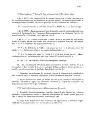 77/80

14° Dans le chapitre Ier du titre II, il est créé un article L. 8121-1 ainsi rédigé :
« Art. L. 8121-1. - Le groupe national de contrôle d’appui et de veille est compétent pour
des situations qui impliquent, sur l’ensemble du territoire national, une expertise particulière, un
accompagnement des services, un contrôle spécifique ou une coordination des contrôles. » ;
15° Au chapitre II du titre II, sont créés les articles L. 8122-1 et L. 8122-2 ainsi rédigés :
« Art. L. 8122-1. - Les responsables d’unité de contrôle assurent, notamment dans la mise
en œuvre de l’action collective, l’animation, l’accompagnement et le pilotage de l’activité des
agents de contrôle et d’assistance placés sous leur autorité.
« Art. L. 8122-2. - Outre les fonctions définies à l’article précédent, les responsables
d’unité de contrôle peuvent être affectés dans une section d’inspection du travail. Ils disposent
dans ce cas de la compétence de l’inspecteur du travail. » ;
16° A la fin de l’article L. 8123-2, sont ajoutés les mots : « et des dispositions des
articles L. 8115-1 et suivants, relatives aux sanctions administratives. » ;
17° A la fin du premier alinéa de l’article L. 8123-4, sont ajoutés les mots : « Leurs
constats peuvent être produits dans les actes et procédures des agents de contrôle. »
III. - Le 1° de l’article 524 du code de procédure pénale est abrogé.
IV. - Le Gouvernement est habilité, dans les conditions prévues à l’article 38 de la
Constitution et dans un délai de dix mois à compter de la promulgation de la présente loi, à
modifier par ordonnance la partie législative du code du travail afin de :
1° Déterminer les attributions des agents de contrôle de l’inspection du travail prévus
dans le code du travail et adapter en conséquence les dispositions de ce code qui s’y réfèrent ;
2° Réviser l’échelle des peines en matière de santé et de sécurité au travail pour en
renforcer l’efficacité au regard des infractions concernées et adapter en conséquence les
dispositions du code du travail qui s’y réfèrent ;
3° Réviser les dispositions relatives à l’assermentation des agents ;
4° Abroger les dispositions devenues sans objet, adapter le plan du code aux évolutions
législatives et réglementaires, assurer la cohérence rédactionnelle des renvois internes au sein du
code et codifier des dispositions intervenues depuis janvier 2008.
Le projet de loi de ratification de l’ordonnance est déposé devant le Parlement au plus
tard le dernier jour du troisième mois suivant celui de sa publication.

 