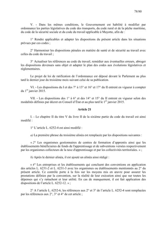 78/80

V. - Dans les mêmes conditions, le Gouvernement est habilité à modifier par
ordonnance les parties législatives du code des transports, du code rural et de la pêche maritime,
du code de la sécurité sociale et du code du travail applicable à Mayotte, afin de :
1° Rendre applicables et adapter les dispositions du présent article dans les situations
prévues par ces codes ;
2° Harmoniser les dispositions pénales en matière de santé et de sécurité au travail avec
celles du code du travail ;
3° Actualiser les références au code du travail, remédier aux éventuelles erreurs, abroger
les dispositions devenues sans objet et adapter le plan des codes aux évolutions législatives et
réglementaires.
Le projet de loi de ratification de l’ordonnance est déposé devant le Parlement au plus
tard le dernier jour du troisième mois suivant celui de sa publication.
VI. - Les dispositions du I et des 7° à 13° et 16° et 17° du II entrent en vigueur à compter
du 1er janvier 2015.
VII. - Les dispositions des 1° à 6° et des 14° et 15° du II entrent en vigueur selon des
modalités définies par décret en Conseil d’État et au plus tard le 1er janvier 2015.
Article 21
I. - Le chapitre II du titre V du livre II de la sixième partie du code du travail est ainsi
modifié :
1° L’article L. 6252-4 est ainsi modifié :
a) La première phrase du troisième alinéa est remplacée par les dispositions suivantes :
« 2° Les organismes gestionnaires de centres de formation d’apprentis ainsi que les
établissements bénéficiaires de fonds de l'apprentissage et de subventions versées respectivement
par les organismes collecteurs de la taxe d'apprentissage et par les collectivités territoriales. » ;
b) Après le dernier alinéa, il est ajouté un alinéa ainsi rédigé :
« 4° Les entreprises et les établissements qui concluent des conventions en application
des articles L. 6231-2 et L. 6231-3 avec les organismes ou établissements mentionnés au 2° du
présent article. Ce contrôle porte à la fois sur les moyens mis en œuvre pour assurer les
prestations définies par la convention, sur la réalité de leur exécution ainsi que sur toutes les
dépenses qui s’y rattachent et leur utilité. En cas de manquement, il est fait application des
dispositions de l’article L. 6252-12. » ;
2° A l’article L. 6252-6, les références aux 2° et 3° de l’article L. 6252-4 sont remplacées
par les références aux 2°, 3° et 4° de cet article ;

 