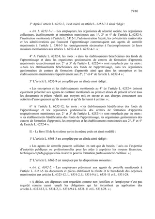 79/80

3° Après l’article L. 6252-7, il est inséré un article L. 6252-7-1 ainsi rédigé :
« Art. L. 6252-7-1. - Les employeurs, les organismes de sécurité sociale, les organismes
collecteurs, établissements et entreprises mentionnés aux 1°, 2° et 4° de l’article L. 6252-4,
l’institution mentionnée à l'article L. 5312-1, l'administration fiscale, les collectivités territoriales
et les administrations qui financent l’apprentissage communiquent aux agents de contrôle
mentionnés à l’article L. 6361-5 les renseignements nécessaires à l'accomplissement de leurs
missions mentionnées aux articles L. 6252-4 et L. 6252-4-1. » ;
4° A l’article L. 6252-8, les mots : « dans les établissements bénéficiaires des fonds de
l'apprentissage et dans les organismes gestionnaires de centres de formation d'apprentis
mentionnés respectivement aux 2° et 3° de l'article L. 6252-4 » sont remplacés par les mots :
« dans les établissements bénéficiaires des fonds de l'apprentissage, dans les organismes
gestionnaires de centres de formation d'apprentis ainsi que dans les entreprises et les
établissements mentionnés respectivement aux 2°, 3° et 4° de l'article L. 6252-4 » ;
5° L’article L. 6252-9 est complété par un alinéa ainsi rédigé :
« Les entreprises et les établissements mentionnés au 4° de l’article L. 6252-4 doivent
également présenter aux agents de contrôle mentionnés au premier alinéa du présent article tous
les documents et pièces relatifs aux moyens mis en œuvre et aux charges concourant aux
activités d’enseignement qu’ils assurent et qu’ils facturent à ce titre. » ;
6° A l’article L. 6252-12, les mots : « les établissements bénéficiaires des fonds de
l'apprentissage et les organismes gestionnaires des centres de formation d'apprentis
respectivement mentionnés aux 2° et 3° de l'article L. 6252-4 » sont remplacés par les mots :
« les établissements bénéficiaires des fonds de l'apprentissage, les organismes gestionnaires des
centres de formation d'apprentis, les entreprises et les établissements mentionnés aux 2°, 3° et 4°
de l'article L. 6252-4 ».
II. - Le livre III de la sixième partie du même code est ainsi modifié :
1° L’article L. 6361-3 est complété par un alinéa ainsi rédigé :
« Les agents de contrôle peuvent solliciter, en tant que de besoin, l’avis ou l’expertise
d’autorités publiques ou professionnelles pour les aider à apprécier les moyens financiers,
techniques et pédagogiques mis en œuvre pour la formation professionnelle continue. » ;
2° L’article L. 6362-2 est remplacé par les dispositions suivantes :
« Art. L. 6362-2. - Les employeurs présentent aux agents de contrôle mentionnés à
l'article L. 6361-5 les documents et pièces établissant la réalité et le bien-fondé des dépenses
mentionnées aux articles L. 6323-12, L. 6331-2, L. 6331-9 à L. 6331-11 et L. 6331-28.
« A défaut, ces dépenses sont regardées comme non justifiées et l'employeur n’est pas
regardé comme ayant rempli les obligations qui lui incombent en application des
articles L. 6323-12, L. 6331-2, L. 6331-9 à L. 6331-11 et L. 6331-28. » ;

 