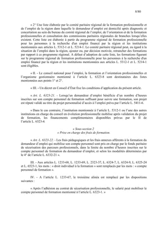 8/80

« 2° Une liste élaborée par le comité paritaire régional de la formation professionnelle et
de l’emploi de la région dans laquelle le demandeur d’emploi est domicilié après diagnostic et
concertation au sein du bureau du comité régional de l’emploi, de l’orientation et de la formation
professionnelles et consultation des commissions paritaires régionales de branches lorsqu’elles
existent. Cette liste est élaborée à partir du programme régional de formation professionnelle
pour les personnes à la recherche d'un emploi financé par la région et les institutions
mentionnées aux articles L. 5312-1 et L. 5214-1. Le comité paritaire régional peut, eu égard à la
situation de l’emploi dans la région, ajouter ou, par décision motivée, retrancher des formations
par rapport à ce programme régional. A défaut d’adoption de cette liste, les formations figurant
sur le programme régional de formation professionnelle pour les personnes à la recherche d'un
emploi financé par la région et les institutions mentionnées aux articles L. 5312-1 et L. 5214-1
sont éligibles.
« II. - Le conseil national pour l’emploi, la formation et l’orientation professionnelles et
l’organisme gestionnaire mentionné à l’article L. 6323-8 sont destinataires des listes
mentionnées aux points 1° et 2°.
« III. - Un décret en Conseil d’État fixe les conditions d’application du présent article.
« Art. L. 6323-21. - Lorsqu’un demandeur d’emploi bénéficie d’un nombre d’heures
inscrites sur son compte personnel de formation suffisant pour suivre une formation, son projet
est réputé validé au titre du projet personnalisé d’accès à l’emploi prévu par l’article L. 5411-6.
« Dans le cas contraire, l’institution mentionnée à l’article L. 5312-1 ou l’une des autres
institutions en charge du conseil en évolution professionnelle mobilise après validation du projet
de formation, les financements complémentaires disponibles prévus par le II de
l’article L. 6323-4.
« Sous-section 2
« Prise en charge des frais de formation.
« Art. L. 6323-22. - Les frais pédagogiques et les frais annexes afférents à la formation du
demandeur d’emploi qui mobilise son compte personnel sont pris en charge par le fonds paritaire
de sécurisation des parcours professionnels, dans la limite du nombre d’heures inscrites sur le
compte personnel de formation du demandeur d’emploi, et selon les modalités déterminées par
le 4° de l’article L. 6332-21 ».
III. - Aux articles L. 1233-68, L. 1233-69, L. 2323-37, L. 6324-7, L. 6324-9, L. 6325-24
et L. 6523-1, les mots : « droit individuel à la formation » sont remplacés par les mots : « compte
personnel de formation ».
IV. - A l’article L. 1233-67, le troisième alinéa est remplacé par les dispositions
suivantes :
« Après l’adhésion au contrat de sécurisation professionnelle, le salarié peut mobiliser le
compte personnel de formation mentionné à l’article L. 6323-1. »

 
