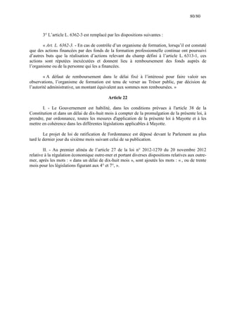 80/80

3° L’article L. 6362-3 est remplacé par les dispositions suivantes :
« Art. L. 6362-3. - En cas de contrôle d’un organisme de formation, lorsqu’il est constaté
que des actions financées par des fonds de la formation professionnelle continue ont poursuivi
d’autres buts que la réalisation d’actions relevant du champ défini à l’article L. 6313-1, ces
actions sont réputées inexécutées et donnent lieu à remboursement des fonds auprès de
l’organisme ou de la personne qui les a financées.
« A défaut de remboursement dans le délai fixé à l’intéressé pour faire valoir ses
observations, l’organisme de formation est tenu de verser au Trésor public, par décision de
l’autorité administrative, un montant équivalent aux sommes non remboursées. »
Article 22
I. - Le Gouvernement est habilité, dans les conditions prévues à l'article 38 de la
Constitution et dans un délai de dix-huit mois à compter de la promulgation de la présente loi, à
prendre, par ordonnance, toutes les mesures d'application de la présente loi à Mayotte et à les
mettre en cohérence dans les différentes législations applicables à Mayotte.
Le projet de loi de ratification de l'ordonnance est déposé devant le Parlement au plus
tard le dernier jour du sixième mois suivant celui de sa publication.
II. - Au premier alinéa de l’article 27 de la loi n° 2012-1270 du 20 novembre 2012
relative à la régulation économique outre-mer et portant diverses dispositions relatives aux outremer, après les mots : « dans un délai de dix-huit mois », sont ajoutés les mots : « , ou de trente
mois pour les législations figurant aux 4° et 7°, ».

 