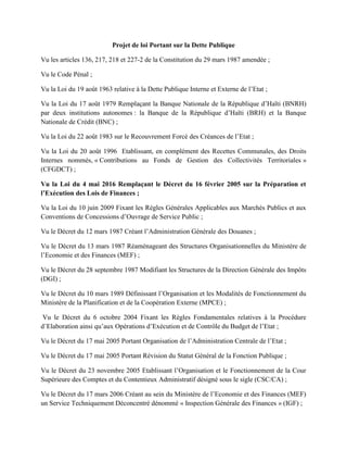 Projet de loi Portant sur la Dette Publique
Vu les articles 136, 217, 218 et 227-2 de la Constitution du 29 mars 1987 amendée ;
Vu le Code Pénal ;
Vu la Loi du 19 août 1963 relative à la Dette Publique Interne et Externe de l’Etat ;
Vu la Loi du 17 août 1979 Remplaçant la Banque Nationale de la République d’Haïti (BNRH)
par deux institutions autonomes : la Banque de la République d’Haïti (BRH) et la Banque
Nationale de Crédit (BNC) ;
Vu la Loi du 22 août 1983 sur le Recouvrement Forcé des Créances de l’Etat ;
Vu la Loi du 20 août 1996 Etablissant, en complément des Recettes Communales, des Droits
Internes nommés, « Contributions au Fonds de Gestion des Collectivités Territoriales »
(CFGDCT) ;
Vu la Loi du 4 mai 2016 Remplaçant le Décret du 16 février 2005 sur la Préparation et
l’Exécution des Lois de Finances ;
Vu la Loi du 10 juin 2009 Fixant les Règles Générales Applicables aux Marchés Publics et aux
Conventions de Concessions d’Ouvrage de Service Public ;
Vu le Décret du 12 mars 1987 Créant l’Administration Générale des Douanes ;
Vu le Décret du 13 mars 1987 Réaménageant des Structures Organisationnelles du Ministère de
l’Economie et des Finances (MEF) ;
Vu le Décret du 28 septembre 1987 Modifiant les Structures de la Direction Générale des Impôts
(DGI) ;
Vu le Décret du 10 mars 1989 Définissant l’Organisation et les Modalités de Fonctionnement du
Ministère de la Planification et de la Coopération Externe (MPCE) ;
Vu le Décret du 6 octobre 2004 Fixant les Règles Fondamentales relatives à la Procédure
d’Elaboration ainsi qu’aux Opérations d’Exécution et de Contrôle du Budget de l’Etat ;
Vu le Décret du 17 mai 2005 Portant Organisation de l’Administration Centrale de l’Etat ;
Vu le Décret du 17 mai 2005 Portant Révision du Statut Général de la Fonction Publique ;
Vu le Décret du 23 novembre 2005 Etablissant l’Organisation et le Fonctionnement de la Cour
Supérieure des Comptes et du Contentieux Administratif désigné sous le sigle (CSC/CA) ;
Vu le Décret du 17 mars 2006 Créant au sein du Ministère de l’Economie et des Finances (MEF)
un Service Techniquement Déconcentré dénommé « Inspection Générale des Finances » (IGF) ;
 