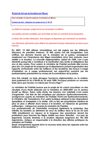 Projet de loi sur la location au Maroc
Pour consulter le dernier post sur la location au Maroc
Contrat de bail : Adoption du projet de loi n° 67-12
Le détail du nouveau projet de loi sur la location au Maroc
Les parties doivent constater par écrit l’état du bien au moment de la transaction.
Le texte fixe la liste exhaustive des charges et dépenses qui incombent au locataire.
Les décisions judiciaires pour défaut de paiement du loyer exécutoires et sans aucun
recours.
En 2007, 13 000 affaires immobilières ont été jugées par les différents
tribunaux de première instance, 18 000 autres ont été enregistrées. Ces
chiffres, les derniers fournis par le ministère de la justice, renseignent
amplement sur l’importance des litiges immobiliers dont, bien entendu, ceux
relatifs à la location. La nouvelle réglementation, datant de 1999, n’en a pas
démérité puisqu’elle a contribué à la clarification des droits et obligations des
uns et des autres. Pour autant, le ministère de l’habitat souhaite aller encore
plus loin. Un projet de loi proposé par le département, portant organisation des
rapports contractuels entre les bailleurs et les locataires des locaux à usage
d’habitation ou à usage professionnel, est aujourd’hui examiné par les
parlementaires précisément au niveau de la commission de la justice.
Une fois adopté, ce texte abrogera l’ancienne réglementation en la matière,
dont justement la loi n°64-99 du 25 août 1999. Pourquoi produire un nouveau
texte alors que l’ancien n’a même pas 10 ans d’âge ?
Le ministère de l’habitat avance que le projet de loi «vient concrétiser un des
résultats d’une étude élaborée par le ministère en 2006-2007 sur le secteur
locatif au Maroc. Selon cette étude, les besoins non satisfaits n’ont cessé
d’augmenter. Cet état de fait s’explique par plusieurs dysfonctionnements»,
souligne-t-on auprès du ministère de l’habitat. Parmi ces dysfonctionnements,
le ministère cite l’inexistence d’un cadre juridique adéquat et des dispositions
éparpillées et inadaptées à la réalité. «De ce fait, les propriétaires hésitent de
plus en plus à affecter leurs locaux à la location, en l’absence de garanties
suffisantes» , indique-t-on auprès du ministère de l’habitat.
Les professionnels de l’immobilier invoquent également la protection des
intérêts du locataire au détriment de ceux du bailleur dans la loi du 25 août
1999 actuellement en vigueur et la longueur des procédures devant les
juridictions pour trancher les litiges relatifs aux baux. Résultat : «Le parc de
logements vacants destinés à la location dépasse largement les 163 000
logements», indique un responsable à la direction des affaires juridiques du
ministère de l’habitat.
Quels changements apporte donc le nouveau texte dans les rapports entre les
bailleurs et les locataires ?
 