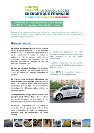 3. Développer les transports propres pour améliorer
la qualité de l’air et protéger la santé des Français
Développer les transports propres, c’est renforcer les moyens de lutte contre la pollution de l’air,
protéger notre santé et notre environnement, réduire notre dépendance aux hydrocarbures et
préserver notre pouvoir d’achat.
Quelques repères
Le secteur des transports est le premier émetteur
de gaz à effet de serre avec 27 % des émissions
totales en 2011. Les transports représentent 35 %
de la consommation d’énergie. En matière de
pollution de l’air, le transport routier est un
contributeur important qui représente 15 % des
émissions nationales de particules et 56 % des
émissions d’oxydes d’azote.
Le parc de véhicules électriques se développe
mais reste marginal. On estime entre 25 000 et
30 000 le nombre de véhicules électriques en
circulation.
La France reste fortement dépendante des
importations d’hydrocarbures, notamment dans le
secteur du transport routier. Les hydrocarbures
représentent près de 65 % de la consommation
énergétique, soit 4,3 litres de produits pétroliers par
jour et par habitant.
Les importations d’énergie pèsent chaque année
pour près de 70 milliards d’euros dans la balance
commerciale française ; les trois quarts de ces
importations concernent les produits pétroliers.
En France, 1 déplacement sur 4 en voiture fait
moins de 3 km, et 1 sur 2 moins de 1 km. Il faut
inciter à l’utilisation de modes de déplacements
alternatifs pour les déplacements de courte
distance.
La pollution aux particules a des effets
chroniques sur la santé démontrés, même lors
d’une exposition à de très faibles
concentrations.
La pollution atmosphérique par les particules
serait à l’origine de 42 000 décès prématurés
par an en France.
Environ 60 % de la population respire au
jour le jour un air de mauvaise qualité.
8
 