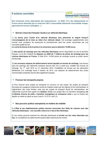 9 actions concrètes
Des transports moins dépendants des hydrocarbures : en 2030, 15 % des déplacements en
France seront alimentés par un carburant 100 % renouvelable (électricité renouvelable, biogaz,
agrocarburant avancé, hydrogène…).
Donner à tous les Français l’accès à un véhicule électrique
1) Le bonus pour l’achat d’un véhicule électrique sera pérennisé et majoré lorsqu’il
s’accompagnera de la mise au rebut d’un véhicule diesel. Cet avantage supplémentaire sera
octroyé sous conditions de ressources et prioritairement dans les zones concernées par une
mauvaise qualité de l’air.
Le cumul du bonus et de la prime à la conversion pourra atteindre 10 000 euros.
2) Des points de recharge pour les véhicules électriques seront disponibles sur tout le territoire
français. La loi fixe l’objectif de disposer en 2030 de 7 millions de points de recharge pour les
voitures électriques en France. À l’été 2014, 10 000 points de recharge ouverts au public seront
fonctionnels.
3) Les nouveaux espaces de stationnement seront équipés en bornes de recharge. Les travaux
dans les parkings des bâtiments existants devront être mis à profit pour installer des bornes de
recharge. Du 1
er
août 2014 au 31 décembre 2015, l’installation de bornes par les particuliers
bénéficiera d’un avantage fiscal à hauteur de 30 %. Les espaces de stationnement des zones
commerciales existantes devront être également équipés.
Financer les transports propres
4) Pour financer leurs projets de transports en commun en site propre, les projets de transport
ferroviaire de voyageurs (notamment achat de matériel roulant par les régions) et de marchandises, la
régénération des voies ferrées, ainsi que les projets de transport fluvial de marchandises, les
collectivités pourront faire appel à la dotation dédiée aux projets liés à la transition énergétique de
5 milliards d’euros de prêts « transition énergétique et croissance verte », que la Caisse des
dépôts va mettre en place au taux Livret A + 0,75 %, soit 2 %.
Des pouvoirs publics exemplaires en matière de mobilité
5) L’État et ses établissements publics devront renouveler leur flotte de voitures avec des
véhicules électriques : une nouvelle voiture sur 2 devra être électrique.
6) Les maires pourront autoriser les véhicules électriques à circuler sur les voies réservées aux
bus, en complément du stationnement gratuit déjà instauré par les maires.
9
 