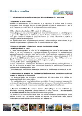 10 actions concrètes
Développer massivement les énergies renouvelables partout en France
1) Doublement du fonds chaleur
Accélérer le développement de la production et la distribution de chaleur issue de sources
renouvelables (bois, biomasse, déchets, recyclage d’énergie…), grâce au doublement en 3 ans du
fonds chaleur qui permet à l’Ademe de contribuer au financement de projets.
2) Plan national méthanisation : 1 500 projets de méthaniseurs
Faire du biogaz, une ressource en énergie produite et consommée localement, un substitut progressif
au gaz fossile : 1 500 projets de méthaniseurs répartis dans les territoires ruraux seront lancés en
3 ans, pour accélérer et amplifier le plan méthanisation, qui permet notamment de produire de
l’énergie à partir de déchets agricoles.
Des appels d’offres seront programmés pour permettre l’injection de biogaz dans le réseau de gaz
naturel et progressivement augmenter la part du gaz renouvelable dans le gaz.
3) Création d’une filière d’excellence des énergies renouvelables marines
- Développer l’éolien off shore
La France disposera en 2020 de 3 000 MW de puissance électrique fournie par les nouveaux parcs
éoliens en mer (soit l’équivalent de 4 réacteurs nucléaires). En mai dernier, les lauréats des deux
appels d’offres pour les projets des îles d’Yeu-Noirmoutier et du Tréport, pour une puissance totale de
1 000 MW, ont été désignés. Ces parcs viennent en compléter quatre autres, attribués depuis 2011,
qui représentent 2 000 MW. L’identification de nouvelles zones permettra d’ici à 2017 de renforcer une
filière qui mobilise et associe des acteurs industriels français et européens.
- Construire des fermes pilotes hydroliennes
Un appel à manifestation d’intérêt permet d’accélérer la réalisation de fermes pilotes hydroliennes en
mer, afin de consolider de futures offres commerciales en France et à l’international. Ses lauréats
seront désignés dans les prochains mois.
- Soutenir les projets et l’innovation des énergies marémotrices, houlomotrices et thermiques en mer
4) Modernisation de la gestion des centrales hydroélectriques pour augmenter la production
sans porter atteinte à l’environnement
- Les règles de gestion des concessions hydroélectriques sont harmonisées et les contrats sont
regroupés à l’échelle des grandes vallées.
- Des sociétés d’économie mixte hydroélectriques sont créées afin de mieux associer les collectivités
territoriales à la gestion des différents usages de l’eau (production d’électricité, biodiversité, loisirs,
pêche…) et pour renforcer la transparence et le contrôle du parc hydroélectrique français.
5) Soutenir l’installation de panneaux solaires photovoltaïques sur les bâtiments qui
demandent beaucoup d’électricité (centres commerciaux, usines, entrepôts…) et le déploiement
de nouvelles centrales au sol (sans préjudice sur les terres agricoles).
Les lauréats du deuxième appel d’offres dédié aux grandes installations photovoltaïques ont été
désignés fin mars, pour une capacité nouvelle de 380 MW. Un nouvel appel d’offres pour les
installations photovoltaïques de grande puissance sera lancé cet été.
13
 