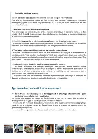 Simplifier, faciliter, innover
6) Faire baisser le coût des investissements dans les énergies renouvelables
Pour aider au financement de projets, les PME pourront avoir recours à des emprunts obligataires
écologiques (« green bonds ») de longue durée (sur 20 à 30 ans) et moins coûteux que les prêts
bancaires classiques.
7) Aider les collectivités à financer leurs projets
Pour encourager les collectivités, des prêts « transition énergétique et croissance verte », au taux
Livret A + 0,75 %, soit 2 %, seront mis en place à la Caisse des dépôts pour le financement de projets
de production d’énergie renouvelable.
8) Simplifier les procédures administratives applicables aux énergies renouvelables
Des mesures nouvelles de simplification permettront de réduire les coûts de démarches et d’études
préalables et de limiter les délais de recours pour les énergies renouvelables en mer.
9) Valoriser la recherche et l’innovation sur les énergies renouvelables
Des appels à manifestation d’intérêt lancés par l’État permettent d’accompagner le développement de
projets innovants. Trois appels à manifestation d’intérêt sont aujourd’hui en cours pour soutenir les
projets d’énergies renouvelables (photovoltaïque nouvelle génération, solaire thermique, éolien, froid
renouvelable…), de stockage d’énergie et de réseaux intelligents.
10) Adapter le régime des aides aux énergies renouvelables matures
- Les aides financières aux énergies électriques renouvelables (éolien terrestre, solaire
photovoltaïque) sont adaptées, afin de mieux les intégrer au marché de l’électricité, d’assurer un bon
équilibre entre l’offre et la demande et de renforcer la visibilité pour les investisseurs, tout en
garantissant la juste utilisation des deniers publics.
- Les appels d’offre pour les installations éoliennes et photovoltaïques sont élargis et améliorés afin
d’assurer un déploiement régulier et soutenable des énergies renouvelables.
Agir ensemble : les territoires en mouvement
Île-de-France : mobilisation pour le développement du chauffage urbain alimenté à partir
de chaleur renouvelable et de récupération
Un comité des réseaux de chaleur en Île-de-France a été mis en place pour accélérer le
développement de ce type de chauffage urbain. Prochaines initiatives :
- 1
er
semestre 2014 : mise à disposition sur internet des SIGI (système d’information géographique
interactif) sur le chauffage urbain en Île-de-France et sur le potentiel de développement des
géothermies (pilotage État) ;
- novembre 2014 : organisation des Assises des énergies renouvelables en milieu urbain.
14
 
