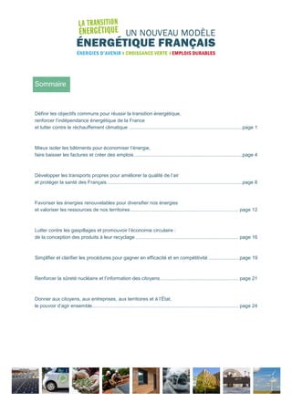 1
Sommaire
Définir les objectifs communs pour réussir la transition énergétique,
renforcer l’indépendance énergétique de la France
et lutter contre le réchauffement climatique ....................................................................................page 1
Mieux isoler les bâtiments pour économiser l’énergie,
faire baisser les factures et créer des emplois................................................................................page 4
Développer les transports propres pour améliorer la qualité de l’air
et protéger la santé des Français....................................................................................................page 8
Favoriser les énergies renouvelables pour diversifier nos énergies
et valoriser les ressources de nos territoires................................................................................ page 12
Lutter contre les gaspillages et promouvoir l’économie circulaire :
de la conception des produits à leur recyclage ............................................................................ page 16
Simplifier et clarifier les procédures pour gagner en efficacité et en compétitivité .......................page 19
Renforcer la sûreté nucléaire et l’information des citoyens.......................................................... page 21
Donner aux citoyens, aux entreprises, aux territoires et à l’État,
le pouvoir d’agir ensemble............................................................................................................ page 24
 