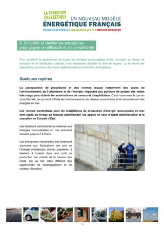 6. Simplifier et clarifier les procédures
pour gagner en efficacité et en compétitivité
Pour accélérer le déploiement de toutes les énergies renouvelables et les raccorder au réseau de
transport et de distribution national, il est nécessaire d’ajuster le droit en vigueur. La loi réunit des
dispositions qui lèvent des freins réglementaires à la transition énergétique.
Quelques repères
La juxtaposition de procédures et des normes issues notamment des codes de
l’environnement, de l’urbanisme et de l’énergie, imposent aux porteurs de projets des délais
très longs pour obtenir les autorisations de travaux et d’exploitation. C’est notamment le cas en
zone littorale, ce qui rend difficile les interconnexions de réseaux sous-marins et le raccordement des
énergies en mer.
Les recours contentieux pour les installations de production d’énergie renouvelable en mer
sont jugés au niveau du tribunal administratif, les appels en cour d’appel administrative et la
cassation en Conseil d’État.
Les décisions administratives relatives aux
énergies renouvelables en mer prennent
souvent jusqu’à 7 à 8 ans.
Les entreprises industrielles très fortement
soumises aux fluctuations des prix de
l’énergie (métallurgie, chimie, papeterie…)
hésitent à investir dans leur outil de
production par crainte de la hausse des
coûts. De ce fait, elles diffèrent des
opportunités de développement et de
création d'emplois.
19
 
