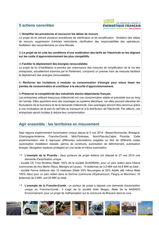 5 actions concrètes
1) Simplifier les procédures et raccourcir les délais de recours
Le projet de loi prévoit plusieurs procédures de clarification et de simplification : limitation des délais
de recours, suppression d’articles redondants, clarification des responsabilités des opérateurs,
facilitation des raccordements en zone littorale.
2) Le projet de loi crée les conditions d’une modération des tarifs de l’électricité en les alignant
sur les coûts d’approvisionnement les plus compétitifs.
3) Faciliter le déploiement des énergies renouvelables
Le projet de loi d’habilitation à prendre par ordonnance des mesures de simplification de la vie des
entreprises, actuellement examiné par le Parlement, comprend un premier train de mesures facilitant
le déploiement des énergies renouvelables.
4) Renforcer les incitations à moduler sa consommation d’énergie pour mieux lisser les
pointes de consommation et contribuer à la sécurité d’approvisionnement.
5) Préserver la compétitivité des industriels électro-dépendants français
Les entreprises utilisant beaucoup d’électricité ont une consommation stable et prévisible tout au long
de l’année. Elles apportent ainsi des avantages au système électrique, car elles peuvent absorber les
fluctuations de la fourniture et de la demande d’électricité. Ces avantages devront être reconnus grâce
à une modulation de la part du tarif liée au transport et à la distribution de l’électricité. Par ailleurs, ces
entreprises seront incitées à réduire leur consommation.
Agir ensemble : les territoires en mouvement
Sept régions expérimentent l'autorisation unique depuis le 5 mai 2014 : Basse-Normandie, Bretagne,
Champagne-Ardenne, Franche-Comté, Midi-Pyrénées, Nord-Pas-de-Calais Picardie. Cette
expérimentation vise à regrouper différentes autorisations exigibles au titre de différents codes
(autorisation installation classée, permis de construire, autorisation de défrichement, autorisation
énergie, dérogation espèces protégée) en une seule et même autorisation.
L’exemple de la Picardie : deux porteurs de projet éoliens ont déposé le 27 mai 2014 une
demande d'autorisation unique :
- société CE Trois Rivières (filiale 100% de la société QUADRAN), pour un parc éolien dans l'Aisne
(communes de Any Martin Rieux, Martigny et Leuze) : 14 éoliennes de 3,2 MW soit 44,8 MW au total ;
- société Ferme éolienne des 10 nesloises (filiale 50% Nouvergies et 50% Adelis elle même filiale
100% Idex) pour un parc éolien dans la Somme (commune d'Epenancourt, Pargny et Morchain) :10
éoliennes de 2 MW, soit 20 MW au total.
L’exemple de la Franche-Comté : un porteur de projet a déposé une demande d'autorisation
unique en Franche-Comté : il s’agit de la société Dole Biogaz, filiale de la NASKEO
Environnement, pour un projet de méthanisation sur la commune de Brevans dans le Jura.
20
 