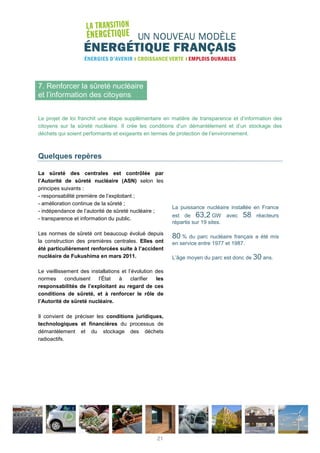 7. Renforcer la sûreté nucléaire
et l’information des citoyens
Le projet de loi franchit une étape supplémentaire en matière de transparence et d’information des
citoyens sur la sûreté nucléaire. Il crée les conditions d’un démantèlement et d’un stockage des
déchets qui soient performants et exigeants en termes de protection de l’environnement.
Quelques repères
La sûreté des centrales est contrôlée par
l’Autorité de sûreté nucléaire (ASN) selon les
principes suivants :
- responsabilité première de l’exploitant ;
- amélioration continue de la sûreté ;
- indépendance de l’autorité de sûreté nucléaire ;
- transparence et information du public.
Les normes de sûreté ont beaucoup évolué depuis
la construction des premières centrales. Elles ont
été particulièrement renforcées suite à l’accident
nucléaire de Fukushima en mars 2011.
Le vieillissement des installations et l’évolution des
normes conduisent l’État à clarifier les
responsabilités de l’exploitant au regard de ces
conditions de sûreté, et à renforcer le rôle de
l’Autorité de sûreté nucléaire.
Il convient de préciser les conditions juridiques,
technologiques et financières du processus de
démantèlement et du stockage des déchets
radioactifs.
La puissance nucléaire installée en France
est de 63,2 GW avec 58 réacteurs
répartis sur 19 sites.
80 % du parc nucléaire français a été mis
en service entre 1977 et 1987.
L’âge moyen du parc est donc de 30 ans.
21
 