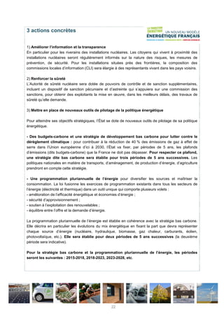 3 actions concrètes
1) Améliorer l’information et la transparence
En particulier pour les riverains des installations nucléaires. Les citoyens qui vivent à proximité des
installations nucléaires seront régulièrement informés sur la nature des risques, les mesures de
prévention, de sécurité. Pour les installations situées près des frontières, la composition des
commissions locales d’information (CLI) sera élargie à des représentants vivant dans les pays voisins.
2) Renforcer la sûreté
L’Autorité de sûreté nucléaire sera dotée de pouvoirs de contrôle et de sanction supplémentaires,
incluant un dispositif de sanction pécuniaire et d’astreinte qui s’appuiera sur une commission des
sanctions, pour obtenir des exploitants la mise en œuvre, dans les meilleurs délais, des travaux de
sûreté qu’elle demande.
3) Mettre en place de nouveaux outils de pilotage de la politique énergétique
Pour atteindre ses objectifs stratégiques, l’État se dote de nouveaux outils de pilotage de sa politique
énergétique.
- Des budgets-carbone et une stratégie de développement bas carbone pour lutter contre le
dérèglement climatique : pour contribuer à la réduction de 40 % des émissions de gaz à effet de
serre dans l’Union européenne d’ici à 2030, l’État va fixer, par périodes de 5 ans, les plafonds
d’émissions (dits budgets-carbone) que la France ne doit pas dépasser. Pour respecter ce plafond,
une stratégie dite bas carbone sera établie pour trois périodes de 5 ans successives. Les
politiques nationales en matière de transports, d’aménagement, de production d’énergie, d’agriculture
prendront en compte cette stratégie.
- Une programmation pluriannuelle de l’énergie pour diversifier les sources et maîtriser la
consommation. La loi fusionne les exercices de programmation existants dans tous les secteurs de
l’énergie (électricité et thermique) dans un outil unique qui comporte plusieurs volets :
- amélioration de l’efficacité énergétique et économies d’énergie ;
- sécurité d’approvisionnement ;
- soutien à l’exploitation des renouvelables ;
- équilibre entre l’offre et la demande d’énergie.
La programmation pluriannuelle de l’énergie est établie en cohérence avec la stratégie bas carbone.
Elle décrira en particulier les évolutions du mix énergétique en fixant la part que devra représenter
chaque source d’énergie (nucléaire, hydraulique, biomasse, gaz chaleur, carburants, éolien,
photovoltaïque, etc.). Elle sera établie pour deux périodes de 5 ans successives (la deuxième
période sera indicative).
Pour la stratégie bas carbone et la programmation pluriannuelle de l’énergie, les périodes
seront les suivantes : 2015-2018, 2018-2023, 2023-2028, etc.
22
 