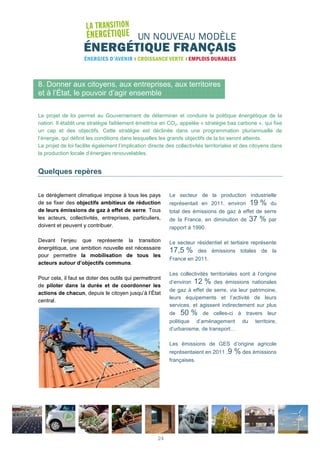 8. Donner aux citoyens, aux entreprises, aux territoires
et à l’État, le pouvoir d’agir ensemble
Le projet de loi permet au Gouvernement de déterminer et conduire la politique énergétique de la
nation. Il établit une stratégie faiblement émettrice en CO2, appelée « stratégie bas carbone », qui fixe
un cap et des objectifs. Cette stratégie est déclinée dans une programmation pluriannuelle de
l’énergie, qui définit les conditions dans lesquelles les grands objectifs de la loi seront atteints.
Le projet de loi facilite également l’implication directe des collectivités territoriales et des citoyens dans
la production locale d’énergies renouvelables.
Quelques repères
Le dérèglement climatique impose à tous les pays
de se fixer des objectifs ambitieux de réduction
de leurs émissions de gaz à effet de serre. Tous
les acteurs, collectivités, entreprises, particuliers,
doivent et peuvent y contribuer.
Devant l’enjeu que représente la transition
énergétique, une ambition nouvelle est nécessaire
pour permettre la mobilisation de tous les
acteurs autour d’objectifs communs.
Pour cela, il faut se doter des outils qui permettront
de piloter dans la durée et de coordonner les
actions de chacun, depuis le citoyen jusqu’à l’État
central.
Le secteur de la production industrielle
représentait en 2011, environ 19 % du
total des émissions de gaz à effet de serre
de la France, en diminution de 37 % par
rapport à 1990.
Le secteur résidentiel et tertiaire représente
17,5 % des émissions totales de la
France en 2011.
Les collectivités territoriales sont à l’origine
d’environ 12 % des émissions nationales
de gaz à effet de serre, via leur patrimoine,
leurs équipements et l’activité de leurs
services, et agissent indirectement sur plus
de 50 % de celles-ci à travers leur
politique d’aménagement du territoire,
d’urbanisme, de transport…
Les émissions de GES d’origine agricole
représentaient en 2011 ,9 % des émissions
françaises.
24
 