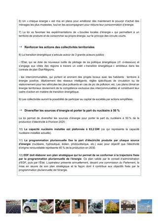6) Un « chèque énergie » est mis en place pour améliorer dès maintenant le pouvoir d’achat des
ménages les plus modestes, tout en les accompagnant pour réduire leur consommation d’énergie.
7) La loi va favoriser les expérimentations de « boucles locales d’énergie » qui permettent à un
territoire de produire et de consommer sa propre énergie, sur le principe des circuits courts.
Renforcer les actions des collectivités territoriales
8) La transition énergétique s’articule autour de 3 grands acteurs publics :
- l’État, qui se dote de nouveaux outils de pilotage de sa politique énergétique (cf. ci-dessous) et
s’engage aux côtés des régions à travers un volet « transition énergétique » ambitieux dans les
contrats de plan État-Régions,
- les intercommunalités, qui portent et animent des projets locaux avec les habitants : territoire à
énergie positive, déploiement des réseaux intelligents, règles spécifiques de circulation ou de
stationnement pour les véhicules les plus polluants en cas de pic de pollution, etc. Les plans climat air
énergie territoriaux deviennent de la compétence exclusive des intercommunalités et constituent leur
cadre d’action en matière de transition énergétique.
9) Les collectivités auront la possibilité de participer au capital de sociétés par actions simplifiées.
Diversifier les sources d’énergie et porter la part du nucléaire à 50 %
La loi permet de diversifier les sources d’énergie pour porter la part du nucléaire à 50 % de la
production d’électricité à l’horizon 2025 :
10) La capacité nucléaire installée est plafonnée à 63,2 GW (ce qui représente la capacité
nucléaire installée actuelle).
11) La programmation pluriannuelle fixe la part d’électricité produite par chaque source
d’énergie (nucléaire, hydraulique, éolien, photovoltaïque, etc.) avec pour objectif que l’électricité
d’origine renouvelable représente 40 % de la production en 2030.
12) EDF doit élaborer son plan stratégique qui lui permet de se conformer à la trajectoire fixée
par la programmation pluriannuelle de l’énergie. Ce plan validé par le conseil d’administration
d’EDF, puis par l’État. L’opérateur présente annuellement, devant une commission du Parlement, la
mise en œuvre de son plan stratégique et la façon dont il contribue aux objectifs fixés par la
programmation pluriannuelle de l’énergie.
26
 