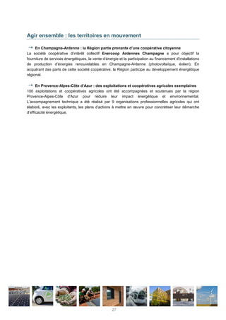 Agir ensemble : les territoires en mouvement
En Champagne-Ardenne : la Région partie prenante d’une coopérative citoyenne
La société coopérative d’intérêt collectif Enercoop Ardennes Champagne a pour objectif la
fourniture de services énergétiques, la vente d’énergie et la participation au financement d’installations
de production d’énergies renouvelables en Champagne-Ardenne (photovoltaïque, éolien). En
acquérant des parts de cette société coopérative, la Région participe au développement énergétique
régional.
En Provence-Alpes-Côte d’Azur : des exploitations et coopératives agricoles exemplaires
100 exploitations et coopératives agricoles ont été accompagnées et soutenues par la région
Provence-Alpes-Côte d'Azur pour réduire leur impact énergétique et environnemental.
L’accompagnement technique a été réalisé par 9 organisations professionnelles agricoles qui ont
élaboré, avec les exploitants, les plans d’actions à mettre en œuvre pour concrétiser leur démarche
d’efficacité énergétique.
27
 