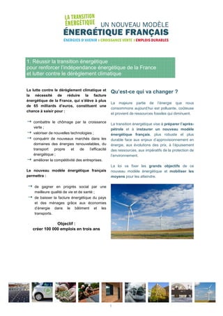 1. Réussir la transition énergétique
pour renforcer l’indépendance énergétique de la France
et lutter contre le dérèglement climatique
La lutte contre le dérèglement climatique et
la nécessité de réduire la facture
énergétique de la France, qui s’élève à plus
de 65 milliards d’euros, constituent une
chance à saisir pour :
combattre le chômage par la croissance
verte ;
valoriser de nouvelles technologies ;
conquérir de nouveaux marchés dans les
domaines des énergies renouvelables, du
transport propre et de l’efficacité
énergétique ;
améliorer la compétitivité des entreprises.
Le nouveau modèle énergétique français
permettra :
de gagner en progrès social par une
meilleure qualité de vie et de santé ;
de baisser la facture énergétique du pays
et des ménages grâce aux économies
d’énergie dans le bâtiment et les
transports.
Objectif :
créer 100 000 emplois en trois ans
Qu’est-ce qui va changer ?
La majeure partie de l’énergie que nous
consommons aujourd’hui est polluante, coûteuse
et provient de ressources fossiles qui diminuent.
La transition énergétique vise à préparer l’après-
pétrole et à instaurer un nouveau modèle
énergétique français, plus robuste et plus
durable face aux enjeux d’approvisionnement en
énergie, aux évolutions des prix, à l’épuisement
des ressources, aux impératifs de la protection de
l’environnement.
La loi va fixer les grands objectifs de ce
nouveau modèle énergétique et mobiliser les
moyens pour les atteindre.
1
 