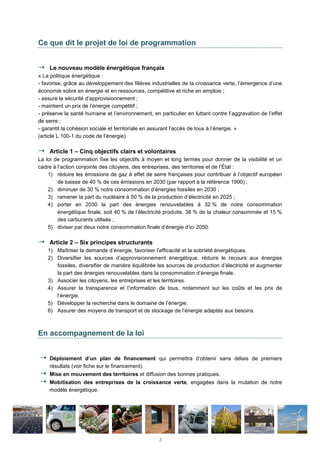 Ce que dit le projet de loi de programmation
Le nouveau modèle énergétique français
« La politique énergétique :
- favorise, grâce au développement des filières industrielles de la croissance verte, l’émergence d’une
économie sobre en énergie et en ressources, compétitive et riche en emplois ;
- assure la sécurité d’approvisionnement ;
- maintient un prix de l’énergie compétitif ;
- préserve la santé humaine et l’environnement, en particulier en luttant contre l’aggravation de l’effet
de serre ;
- garantit la cohésion sociale et territoriale en assurant l’accès de tous à l’énergie. »
(article L 100-1 du code de l’énergie)
Article 1 – Cinq objectifs clairs et volontaires
La loi de programmation fixe les objectifs à moyen et long termes pour donner de la visibilité et un
cadre à l’action conjointe des citoyens, des entreprises, des territoires et de l’État :
1) réduire les émissions de gaz à effet de serre françaises pour contribuer à l’objectif européen
de baisse de 40 % de ces émissions en 2030 (par rapport à la référence 1990) ;
2) diminuer de 30 % notre consommation d’énergies fossiles en 2030 ;
3) ramener la part du nucléaire à 50 % de la production d’électricité en 2025 ;
4) porter en 2030 la part des énergies renouvelables à 32 % de notre consommation
énergétique finale, soit 40 % de l’électricité produite, 38 % de la chaleur consommée et 15 %
des carburants utilisés ;
5) diviser par deux notre consommation finale d’énergie d’ici 2050.
Article 2 – Six principes structurants
1) Maîtriser la demande d’énergie, favoriser l’efficacité et la sobriété énergétiques.
2) Diversifier les sources d’approvisionnement énergétique, réduire le recours aux énergies
fossiles, diversifier de manière équilibrée les sources de production d’électricité et augmenter
la part des énergies renouvelables dans la consommation d’énergie finale.
3) Associer les citoyens, les entreprises et les territoires.
4) Assurer la transparence et l’information de tous, notamment sur les coûts et les prix de
l’énergie.
5) Développer la recherche dans le domaine de l’énergie.
6) Assurer des moyens de transport et de stockage de l’énergie adaptés aux besoins.
En accompagnement de la loi
Déploiement d’un plan de financement qui permettra d’obtenir sans délais de premiers
résultats (voir fiche sur le financement).
Mise en mouvement des territoires et diffusion des bonnes pratiques.
Mobilisation des entreprises de la croissance verte, engagées dans la mutation de notre
modèle énergétique.
3
 