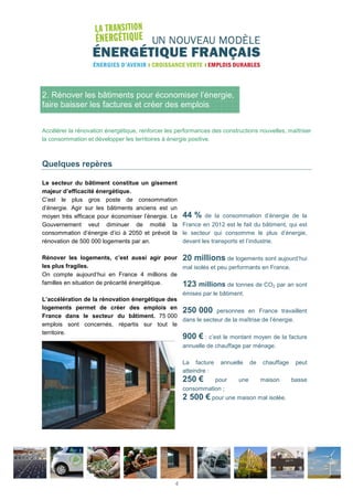 2. Rénover les bâtiments pour économiser l’énergie,
faire baisser les factures et créer des emplois
Accélérer la rénovation énergétique, renforcer les performances des constructions nouvelles, maîtriser
la consommation et développer les territoires à énergie positive.
Quelques repères
Le secteur du bâtiment constitue un gisement
majeur d’efficacité énergétique.
C’est le plus gros poste de consommation
d’énergie. Agir sur les bâtiments anciens est un
moyen très efficace pour économiser l’énergie. Le
Gouvernement veut diminuer de moitié la
consommation d’énergie d’ici à 2050 et prévoit la
rénovation de 500 000 logements par an.
Rénover les logements, c’est aussi agir pour
les plus fragiles.
On compte aujourd’hui en France 4 millions de
familles en situation de précarité énergétique.
L’accélération de la rénovation énergétique des
logements permet de créer des emplois en
France dans le secteur du bâtiment. 75 000
emplois sont concernés, répartis sur tout le
territoire.
44 % de la consommation d’énergie de la
France en 2012 est le fait du bâtiment, qui est
le secteur qui consomme le plus d’énergie,
devant les transports et l’industrie.
20 millions de logements sont aujourd’hui
mal isolés et peu performants en France.
123 millions de tonnes de CO2 par an sont
émises par le bâtiment.
250 000 personnes en France travaillent
dans le secteur de la maîtrise de l’énergie.
900 € : c’est le montant moyen de la facture
annuelle de chauffage par ménage.
La facture annuelle de chauffage peut
atteindre :
250 € pour une maison basse
consommation ;
2 500 € pour une maison mal isolée.
4
 