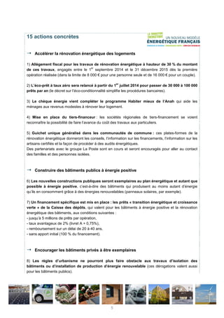 15 actions concrètes
Accélérer la rénovation énergétique des logements
1) Allègement fiscal pour les travaux de rénovation énergétique à hauteur de 30 % du montant
de ces travaux, engagés entre le 1
er
septembre 2014 et le 31 décembre 2015 dès la première
opération réalisée (dans la limite de 8 000 € pour une personne seule et de 16 000 € pour un couple).
2) L’éco-prêt à taux zéro sera relancé à partir du 1
er
juillet 2014 pour passer de 30 000 à 100 000
prêts par an (le décret sur l’éco-conditionnalité simplifie les procédures bancaires).
3) Le chèque énergie vient compléter le programme Habiter mieux de l’Anah qui aide les
ménages aux revenus modestes à rénover leur logement.
4) Mise en place du tiers-financeur : les sociétés régionales de tiers-financement se voient
reconnaître la possibilité de faire l’avance du coût des travaux aux particuliers.
5) Guichet unique généralisé dans les communautés de commune : ces plates-formes de la
rénovation énergétique donneront les conseils, l’information sur les financements, l’information sur les
artisans certifiés et la façon de procéder à des audits énergétiques.
Des partenariats avec le groupe La Poste sont en cours et seront encouragés pour aller au contact
des familles et des personnes isolées.
Construire des bâtiments publics à énergie positive
6) Les nouvelles constructions publiques seront exemplaires au plan énergétique et autant que
possible à énergie positive, c’est-à-dire des bâtiments qui produisent au moins autant d’énergie
qu’ils en consomment grâce à des énergies renouvelables (panneaux solaires, par exemple).
7) Un financement spécifique est mis en place : les prêts « transition énergétique et croissance
verte » de la Caisse des dépôts, qui valent pour les bâtiments à énergie positive et la rénovation
énergétique des bâtiments, aux conditions suivantes :
- jusqu’à 5 millions de prêts par opération,
- taux avantageux de 2% (livret A + 0,75%),
- remboursement sur un délai de 20 à 40 ans,
- sans apport initial (100 % du financement).
Encourager les bâtiments privés à être exemplaires
8) Les règles d’urbanisme ne pourront plus faire obstacle aux travaux d’isolation des
bâtiments ou d’installation de production d’énergie renouvelable (ces dérogations valent aussi
pour les bâtiments publics).
5
 