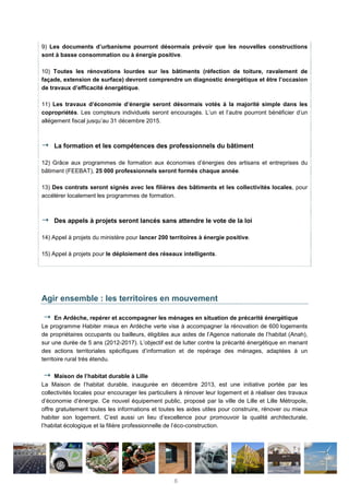 9) Les documents d’urbanisme pourront désormais prévoir que les nouvelles constructions
sont à basse consommation ou à énergie positive.
10) Toutes les rénovations lourdes sur les bâtiments (réfection de toiture, ravalement de
façade, extension de surface) devront comprendre un diagnostic énergétique et être l’occasion
de travaux d’efficacité énergétique.
11) Les travaux d’économie d’énergie seront désormais votés à la majorité simple dans les
copropriétés. Les compteurs individuels seront encouragés. L’un et l’autre pourront bénéficier d’un
allégement fiscal jusqu’au 31 décembre 2015.
La formation et les compétences des professionnels du bâtiment
12) Grâce aux programmes de formation aux économies d’énergies des artisans et entreprises du
bâtiment (FEEBAT), 25 000 professionnels seront formés chaque année.
13) Des contrats seront signés avec les filières des bâtiments et les collectivités locales, pour
accélérer localement les programmes de formation.
Des appels à projets seront lancés sans attendre le vote de la loi
14) Appel à projets du ministère pour lancer 200 territoires à énergie positive.
15) Appel à projets pour le déploiement des réseaux intelligents.
Agir ensemble : les territoires en mouvement
En Ardèche, repérer et accompagner les ménages en situation de précarité énergétique
Le programme Habiter mieux en Ardèche verte vise à accompagner la rénovation de 600 logements
de propriétaires occupants ou bailleurs, éligibles aux aides de l’Agence nationale de l’habitat (Anah),
sur une durée de 5 ans (2012-2017). L’objectif est de lutter contre la précarité énergétique en menant
des actions territoriales spécifiques d’information et de repérage des ménages, adaptées à un
territoire rural très étendu.
Maison de l’habitat durable à Lille
La Maison de l’habitat durable, inaugurée en décembre 2013, est une initiative portée par les
collectivités locales pour encourager les particuliers à rénover leur logement et à réaliser des travaux
d’économie d’énergie. Ce nouvel équipement public, proposé par la ville de Lille et Lille Métropole,
offre gratuitement toutes les informations et toutes les aides utiles pour construire, rénover ou mieux
habiter son logement. C’est aussi un lieu d’excellence pour promouvoir la qualité architecturale,
l’habitat écologique et la filière professionnelle de l’éco-construction.
6
 