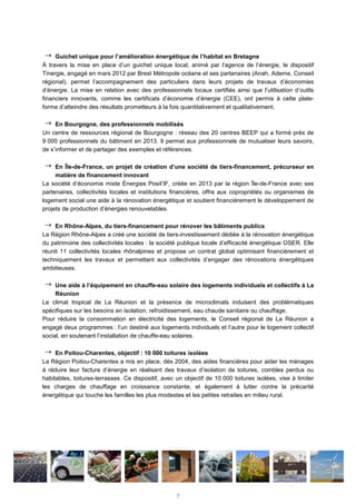 Guichet unique pour l’amélioration énergétique de l’habitat en Bretagne
À travers la mise en place d’un guichet unique local, animé par l’agence de l’énergie, le dispositif
Tinergie, engagé en mars 2012 par Brest Métropole océane et ses partenaires (Anah, Ademe, Conseil
régional), permet l’accompagnement des particuliers dans leurs projets de travaux d’économies
d’énergie. La mise en relation avec des professionnels locaux certifiés ainsi que l’utilisation d’outils
financiers innovants, comme les certificats d’économie d’énergie (CEE), ont permis à cette plate-
forme d’atteindre des résultats prometteurs à la fois quantitativement et qualitativement.
En Bourgogne, des professionnels mobilisés
Un centre de ressources régional de Bourgogne : réseau des 20 centres BEEP qui a formé près de
9 000 professionnels du bâtiment en 2013. Il permet aux professionnels de mutualiser leurs savoirs,
de s’informer et de partager des exemples et références.
En Île-de-France, un projet de création d’une société de tiers-financement, précurseur en
matière de financement innovant
La société d’économie mixte Énergies Posit’IF, créée en 2013 par la région Île-de-France avec ses
partenaires, collectivités locales et institutions financières, offre aux copropriétés ou organismes de
logement social une aide à la rénovation énergétique et soutient financièrement le développement de
projets de production d’énergies renouvelables.
En Rhône-Alpes, du tiers-financement pour rénover les bâtiments publics
La Région Rhône-Alpes a créé une société de tiers-investissement dédiée à la rénovation énergétique
du patrimoine des collectivités locales : la société publique locale d’efficacité énergétique OSER. Elle
réunit 11 collectivités locales rhônalpines et propose un contrat global optimisant financièrement et
techniquement les travaux et permettant aux collectivités d’engager des rénovations énergétiques
ambitieuses.
Une aide à l’équipement en chauffe-eau solaire des logements individuels et collectifs à La
Réunion
Le climat tropical de La Réunion et la présence de microclimats induisent des problématiques
spécifiques sur les besoins en isolation, refroidissement, eau chaude sanitaire ou chauffage.
Pour réduire la consommation en électricité des logements, le Conseil régional de La Réunion a
engagé deux programmes : l’un destiné aux logements individuels et l’autre pour le logement collectif
social, en soutenant l’installation de chauffe-eau solaires.
En Poitou-Charentes, objectif : 10 000 toitures isolées
La Région Poitou-Charentes a mis en place, dès 2004, des aides financières pour aider les ménages
à réduire leur facture d’énergie en réalisant des travaux d’isolation de toitures, combles perdus ou
habitables, toitures-terrasses. Ce dispositif, avec un objectif de 10 000 toitures isolées, vise à limiter
les charges de chauffage en croissance constante, et également à lutter contre la précarité
énergétique qui touche les familles les plus modestes et les petites retraites en milieu rural.
7
 