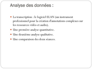 Analyse des données :
 La transcription : le logiciel ELAN (un instrument

professionnel pour la création d'annotations complexes sur
les ressources vidéo et audio).
 Une première analyse quantitative.
 Une deuxième analyse qualitative.
 Une comparaison des deux séances.

 