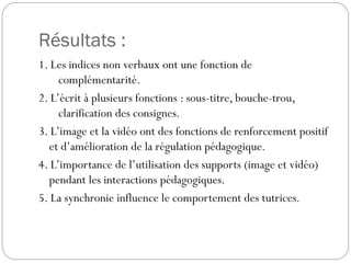 Résultats :
1. Les indices non verbaux ont une fonction de
complémentarité.
2. L’écrit à plusieurs fonctions : sous-titre, bouche-trou,
clarification des consignes.
3. L’image et la vidéo ont des fonctions de renforcement positif
et d’amélioration de la régulation pédagogique.
4. L’importance de l’utilisation des supports (image et vidéo)
pendant les interactions pédagogiques.
5. La synchronie influence le comportement des tutrices.

 
