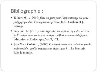 Bibliographie :
 Tellier (M). , (2010) faire un geste pour l’apprentissage : le geste

pédagogique dans l’enseignement précoce. In C. Corblin et J.
Sauvage.
 Guichon, N. (2013). Une approche sémio-didactique de l’activité
de l’enseignement en langue en ligne : réflexions méthodologiques.
Éducation et Didactique. Vol.7, n°1.
 Jean Marc Coletta. , (2003) Communication non verbale et parole
multimodale : quelles implications didactiques ? . Le Français
dans le monde.

 