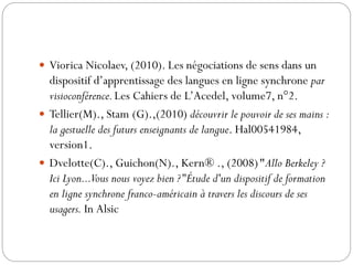  Viorica Nicolaev, (2010). Les négociations de sens dans un

dispositif d’apprentissage des langues en ligne synchrone par
visioconférence. Les Cahiers de L’Acedel, volume7, n°2.
 Tellier(M)., Stam (G).,(2010) découvrir le pouvoir de ses mains :
la gestuelle des futurs enseignants de langue. Hal00541984,
version1.
 Dvelotte(C)., Guichon(N)., Kern® ., (2008)"Allo Berkeley ?
Ici Lyon...Vous nous voyez bien ?"Étude d'un dispositif de formation
en ligne synchrone franco-américain à travers les discours de ses
usagers. In Alsic

 