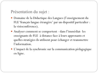 Présentation du sujet :
 Domaine de la Didactique des Langues (l’enseignement du

FLE ‘français langue étrangère’ par un dispositif particulier :
la visioconférence).
 Analyser comment se comportent - dans l’immédiat- les
enseignants de FLE à distance face à leurs apprenants et
quelles stratégies ils utilisent pour échanger et transmettre
l’information.
 L’impact de la synchronie sur la communication pédagogique
en ligne.

 