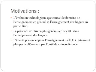 Motivations :
• L’évolution technologique que connait le domaine de

l’enseignement en général et l’enseignement des langues en
particulier.
• La présence de plus en plus généralisée des TIC dans
l’enseignement des langues.
• L’intérêt personnel pour l’enseignement du FLE à distance et
plus particulièrement par l’outil de visioconférence.

 