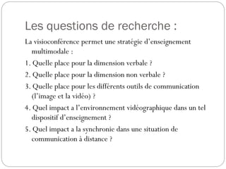 Les questions de recherche :
La visioconférence permet une stratégie d’enseignement
multimodale :
1. Quelle place pour la dimension verbale ?
2. Quelle place pour la dimension non verbale ?
3. Quelle place pour les différents outils de communication
(l’image et la vidéo) ?
4. Quel impact a l’environnement vidéographique dans un tel
dispositif d’enseignement ?
5. Quel impact a la synchronie dans une situation de
communication à distance ?

 