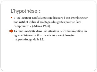 L’hypothèse :
 « un locuteur natif adapte son discours à son interlocuteur

non natif et utilise d’avantages des gestes pour se faire
comprendre » (Adams 1998)
La multimodalité dans une situation de communication en
ligne à distance facilite l’accès au sens et favorise
l’apprentissage de la L2.

 