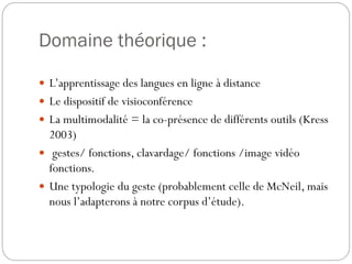 Domaine théorique :
 L’apprentissage des langues en ligne à distance
 Le dispositif de visioconférence
 La multimodalité = la co-présence de différents outils (Kress

2003)
 gestes/ fonctions, clavardage/ fonctions /image vidéo
fonctions.
 Une typologie du geste (probablement celle de McNeil, mais
nous l’adapterons à notre corpus d’étude).

 