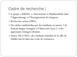 Cadre de recherche :
 le projet « ISMAEL » ( Interactions et Mutlimodalité dans

l’Apprentissage et l’Enseignement des langues).
 Recherche-action (2002).
 Des tâches multimédias par des étudiants en master 2 de
français langue étrangère à l’Université Lyon 2 à des
apprenants étrangers distants.
 Année 2013/2014 , des étudiants irlandais de la ville de
Dublin inscrit dans une école de commerce.

 